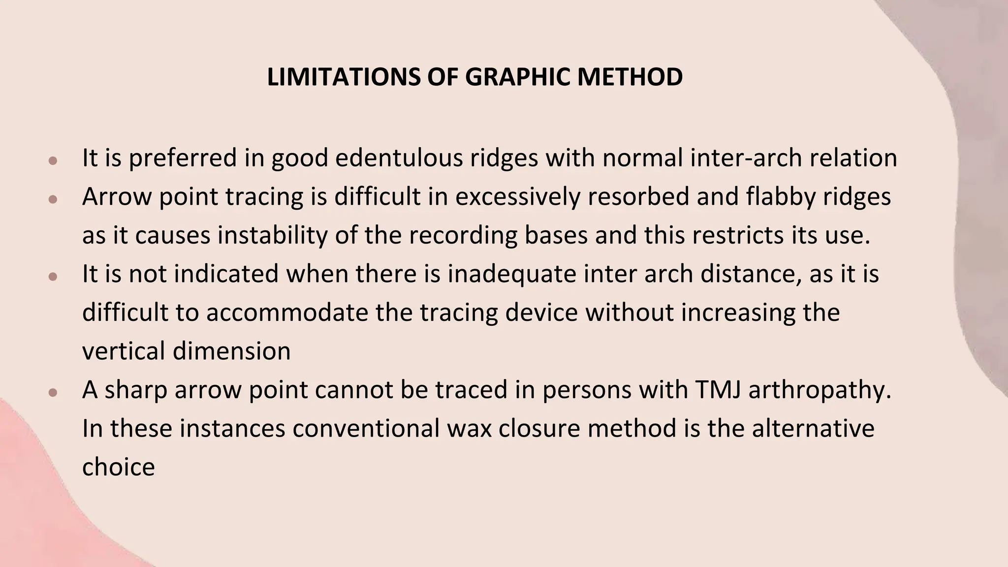 LIMITATIONS OF GRAPHIC METHOD
● It is preferred in good edentulous ridges with normal inter-arch relation
● Arrow point tracing is difficult in excessively resorbed and flabby ridges
as it causes instability of the recording bases and this restricts its use.
● It is not indicated when there is inadequate inter arch distance, as it is
difficult to accommodate the tracing device without increasing the
vertical dimension
● A sharp arrow point cannot be traced in persons with TMJ arthropathy.
In these instances conventional wax closure method is the alternative
choice
 
