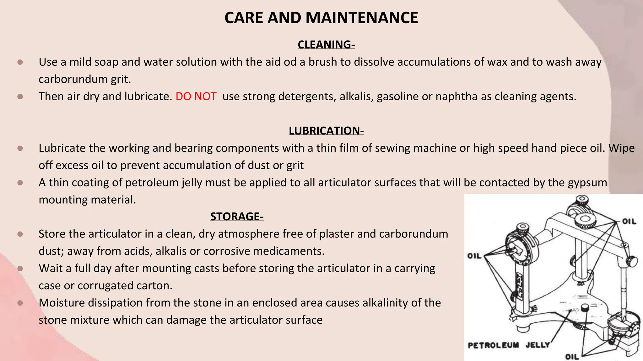 CARE AND MAINTENANCE
CLEANING-
● Use a mild soap and water solution with the aid od a brush to dissolve accumulations of wax and to wash away
carborundum grit.
● Then air dry and lubricate. DO NOT use strong detergents, alkalis, gasoline or naphtha as cleaning agents.
LUBRICATION-
● Lubricate the working and bearing components with a thin film of sewing machine or high speed hand piece oil. Wipe
off excess oil to prevent accumulation of dust or grit
● A thin coating of petroleum jelly must be applied to all articulator surfaces that will be contacted by the gypsum
mounting material.
STORAGE-
● Store the articulator in a clean, dry atmosphere free of plaster and carborundum
dust; away from acids, alkalis or corrosive medicaments.
● Wait a full day after mounting casts before storing the articulator in a carrying
case or corrugated carton.
● Moisture dissipation from the stone in an enclosed area causes alkalinity of the
stone mixture which can damage the articulator surface
 