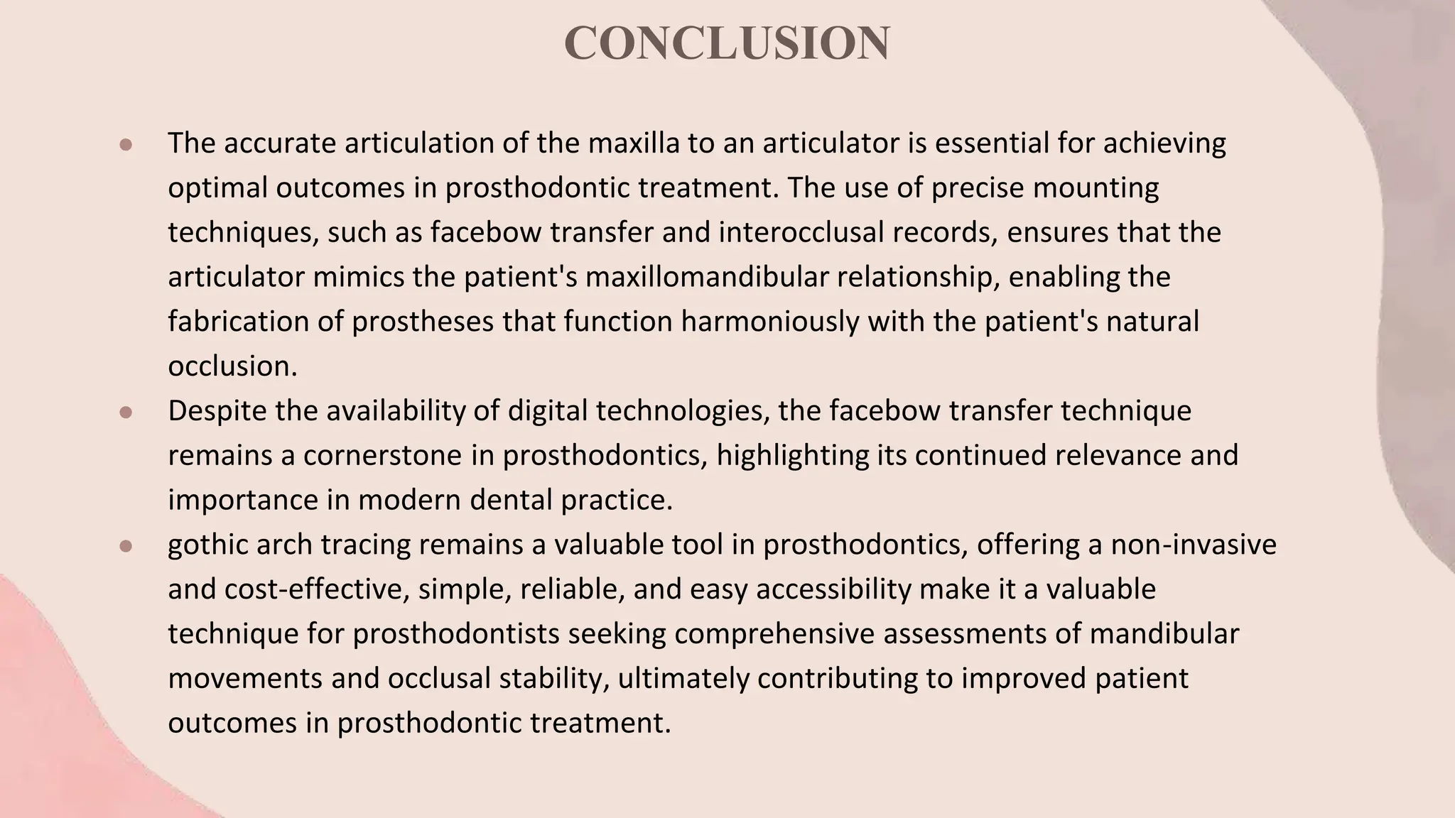 CONCLUSION
● The accurate articulation of the maxilla to an articulator is essential for achieving
optimal outcomes in prosthodontic treatment. The use of precise mounting
techniques, such as facebow transfer and interocclusal records, ensures that the
articulator mimics the patient's maxillomandibular relationship, enabling the
fabrication of prostheses that function harmoniously with the patient's natural
occlusion.
● Despite the availability of digital technologies, the facebow transfer technique
remains a cornerstone in prosthodontics, highlighting its continued relevance and
importance in modern dental practice.
● gothic arch tracing remains a valuable tool in prosthodontics, offering a non-invasive
and cost-effective, simple, reliable, and easy accessibility make it a valuable
technique for prosthodontists seeking comprehensive assessments of mandibular
movements and occlusal stability, ultimately contributing to improved patient
outcomes in prosthodontic treatment.
 