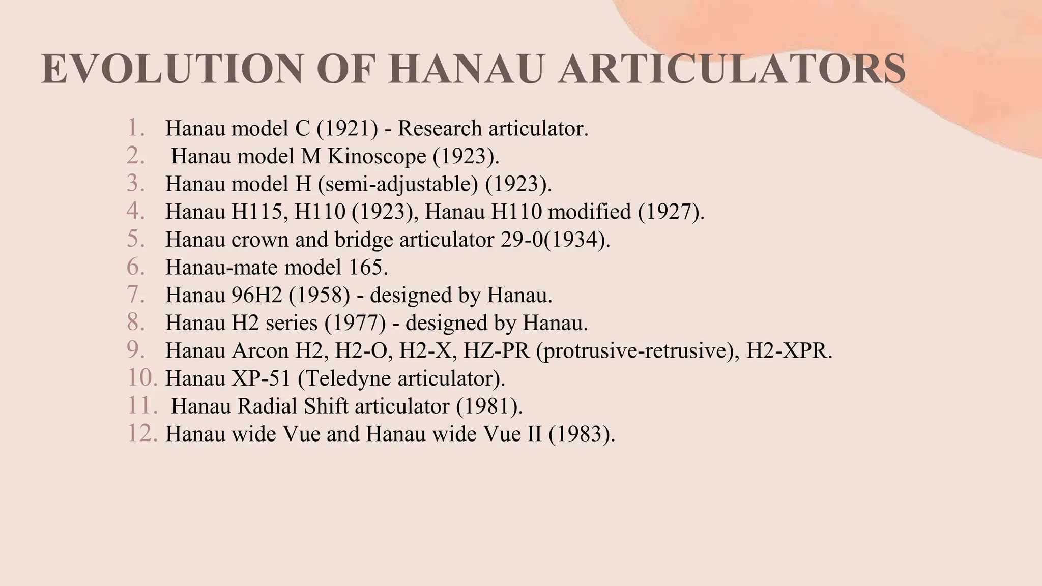 EVOLUTION OF HANAU ARTICULATORS
1. Hanau model C (1921) - Research articulator.
2. Hanau model M Kinoscope (1923).
3. Hanau model H (semi-adjustable) (1923).
4. Hanau H115, H110 (1923), Hanau H110 modified (1927).
5. Hanau crown and bridge articulator 29-0(1934).
6. Hanau-mate model 165.
7. Hanau 96H2 (1958) - designed by Hanau.
8. Hanau H2 series (1977) - designed by Hanau.
9. Hanau Arcon H2, H2-O, H2-X, HZ-PR (protrusive-retrusive), H2-XPR.
10. Hanau XP-51 (Teledyne articulator).
11. Hanau Radial Shift articulator (1981).
12. Hanau wide Vue and Hanau wide Vue II (1983).
 