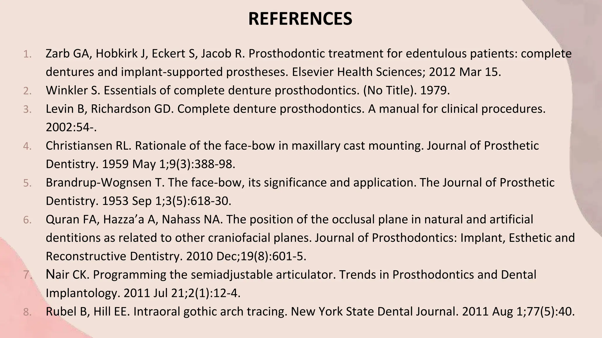 REFERENCES
1. Zarb GA, Hobkirk J, Eckert S, Jacob R. Prosthodontic treatment for edentulous patients: complete
dentures and implant-supported prostheses. Elsevier Health Sciences; 2012 Mar 15.
2. Winkler S. Essentials of complete denture prosthodontics. (No Title). 1979.
3. Levin B, Richardson GD. Complete denture prosthodontics. A manual for clinical procedures.
2002:54-.
4. Christiansen RL. Rationale of the face-bow in maxillary cast mounting. Journal of Prosthetic
Dentistry. 1959 May 1;9(3):388-98.
5. Brandrup-Wognsen T. The face-bow, its significance and application. The Journal of Prosthetic
Dentistry. 1953 Sep 1;3(5):618-30.
6. Quran FA, Hazza’a A, Nahass NA. The position of the occlusal plane in natural and artificial
dentitions as related to other craniofacial planes. Journal of Prosthodontics: Implant, Esthetic and
Reconstructive Dentistry. 2010 Dec;19(8):601-5.
7. Nair CK. Programming the semiadjustable articulator. Trends in Prosthodontics and Dental
Implantology. 2011 Jul 21;2(1):12-4.
8. Rubel B, Hill EE. Intraoral gothic arch tracing. New York State Dental Journal. 2011 Aug 1;77(5):40.
 
