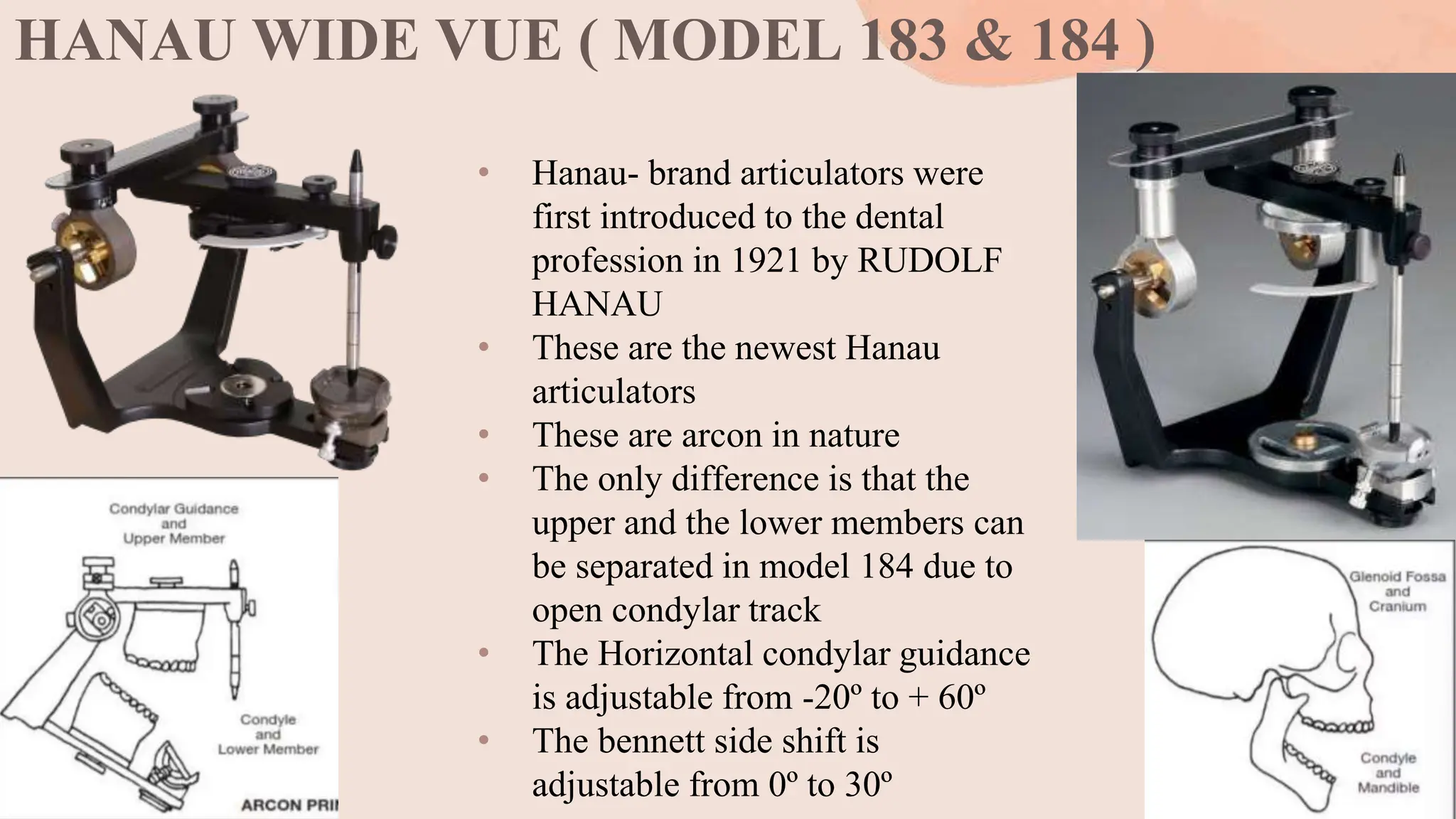 HANAU WIDE VUE ( MODEL 183 & 184 )
• Hanau- brand articulators were
first introduced to the dental
profession in 1921 by RUDOLF
HANAU
• These are the newest Hanau
articulators
• These are arcon in nature
• The only difference is that the
upper and the lower members can
be separated in model 184 due to
open condylar track
• The Horizontal condylar guidance
is adjustable from -20º to + 60º
• The bennett side shift is
adjustable from 0º to 30º
 