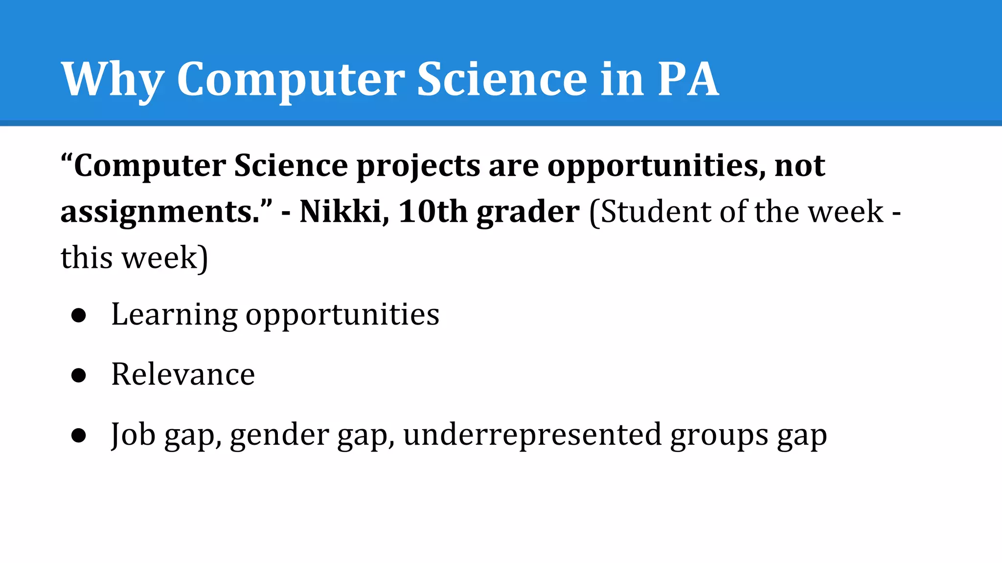 Why Computer Science in PA
“Computer Science projects are opportunities, not
assignments.” - Nikki, 10th grader (Student of the week -
this week)
● Learning opportunities
● Relevance
● Job gap, gender gap, underrepresented groups gap
 