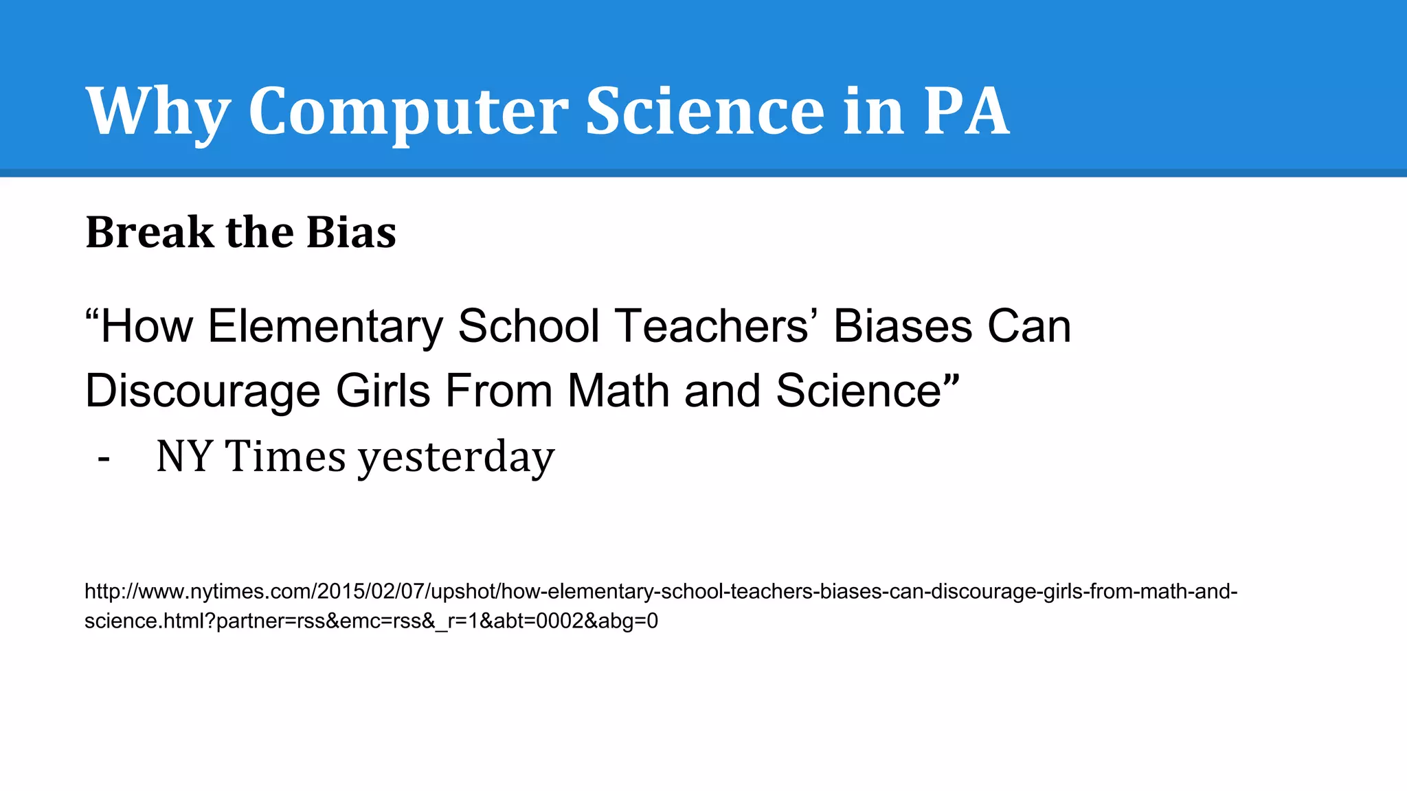 Why Computer Science in PA
Break the Bias
“How Elementary School Teachers’ Biases Can
Discourage Girls From Math and Science”
- NY Times yesterday
http://www.nytimes.com/2015/02/07/upshot/how-elementary-school-teachers-biases-can-discourage-girls-from-math-and-
science.html?partner=rss&emc=rss&_r=1&abt=0002&abg=0
 