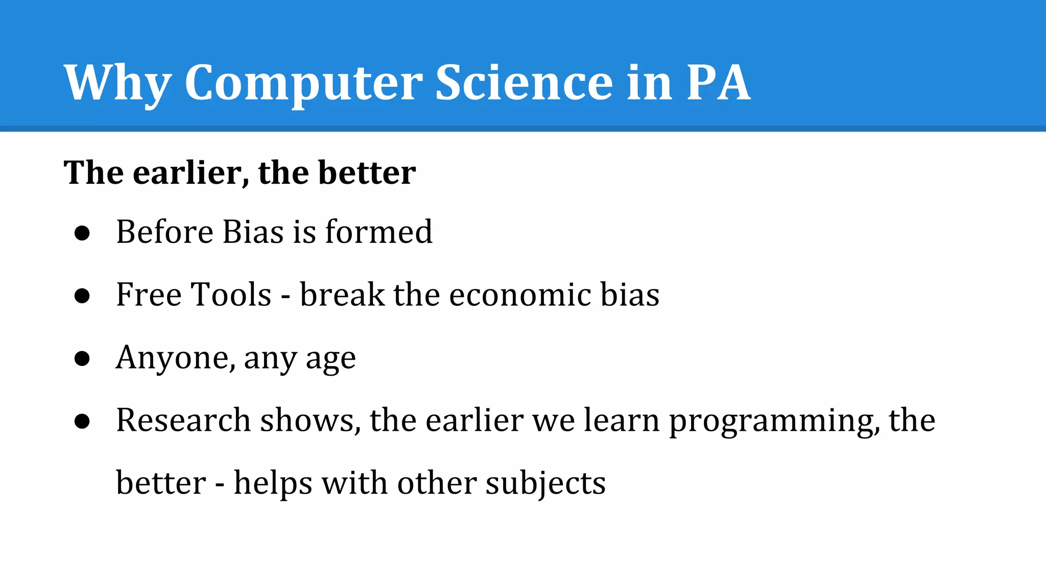 Why Computer Science in PA
The earlier, the better
● Before Bias is formed
● Free Tools - break the economic bias
● Anyone, any age
● Research shows, the earlier we learn programming, the
better - helps with other subjects
 