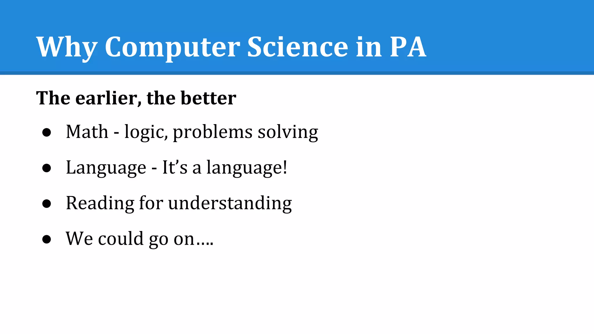 Why Computer Science in PA
The earlier, the better
● Math - logic, problems solving
● Language - It’s a language!
● Reading for understanding
● We could go on….
 