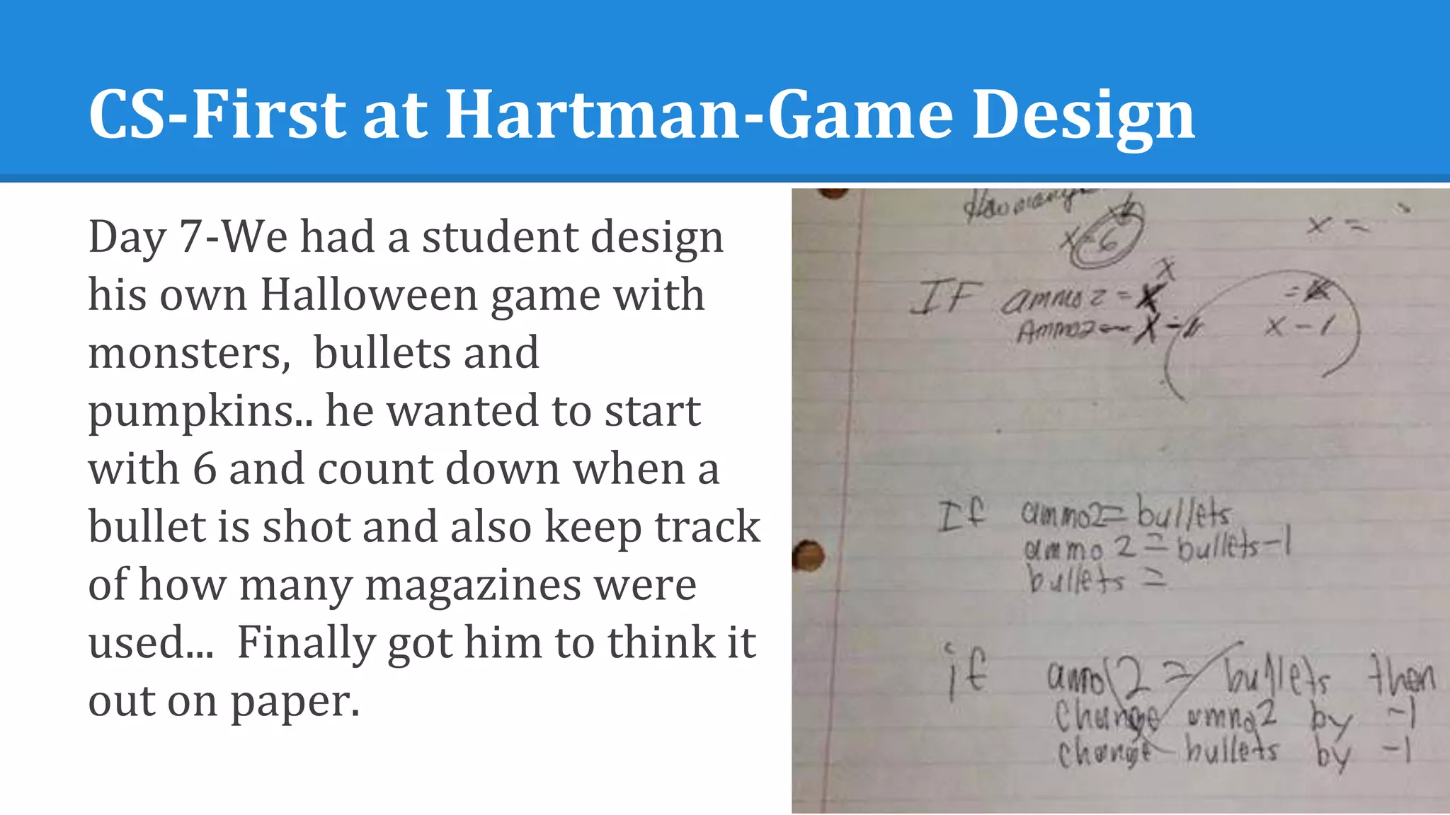 CS-First at Hartman-Game Design
Day 7-We had a student design
his own Halloween game with
monsters, bullets and
pumpkins.. he wanted to start
with 6 and count down when a
bullet is shot and also keep track
of how many magazines were
used... Finally got him to think it
out on paper.
 