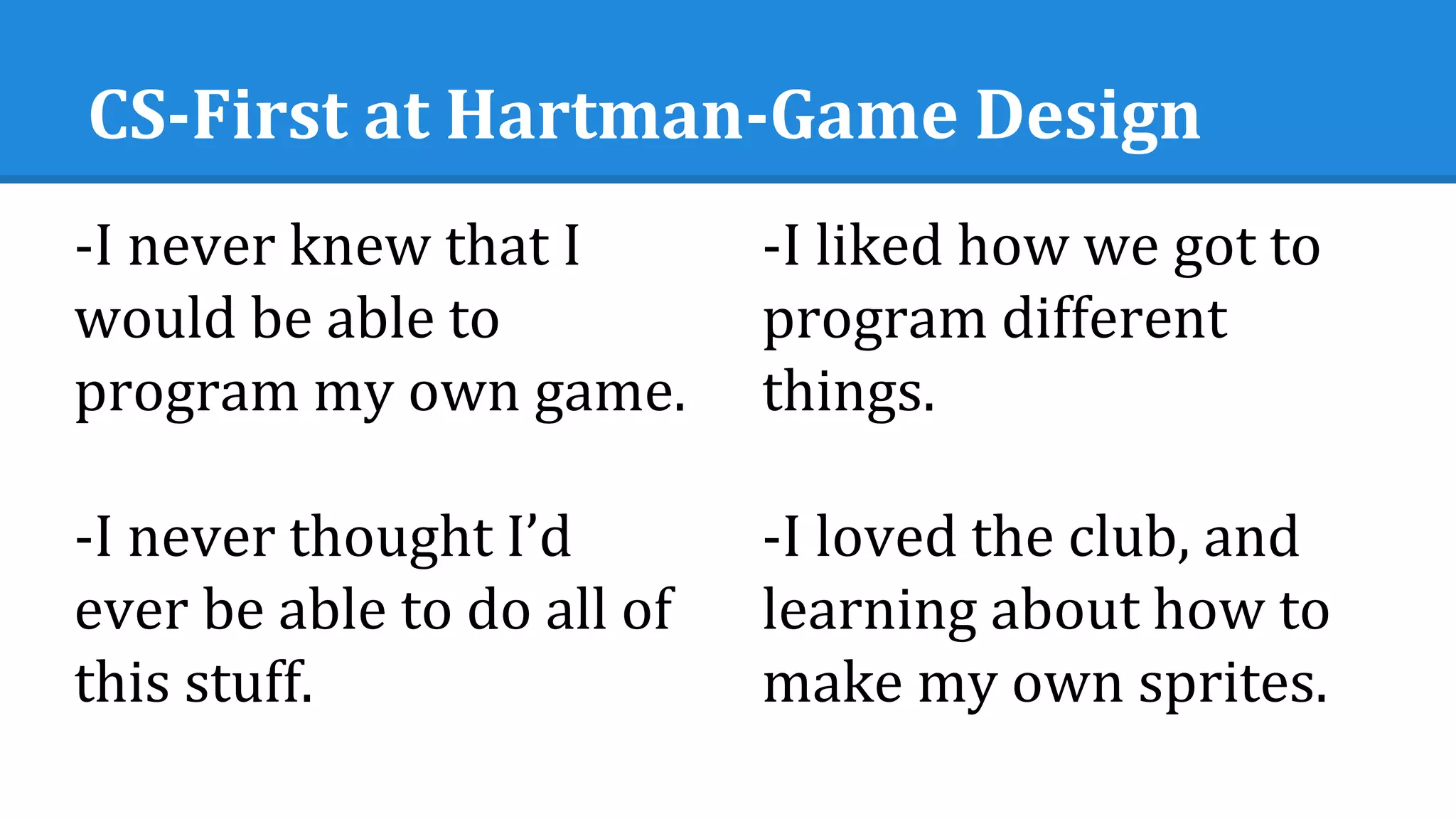 CS-First at Hartman-Game Design
-I never knew that I
would be able to
program my own game.
-I never thought I’d
ever be able to do all of
this stuff.
-I liked how we got to
program different
things.
-I loved the club, and
learning about how to
make my own sprites.
 