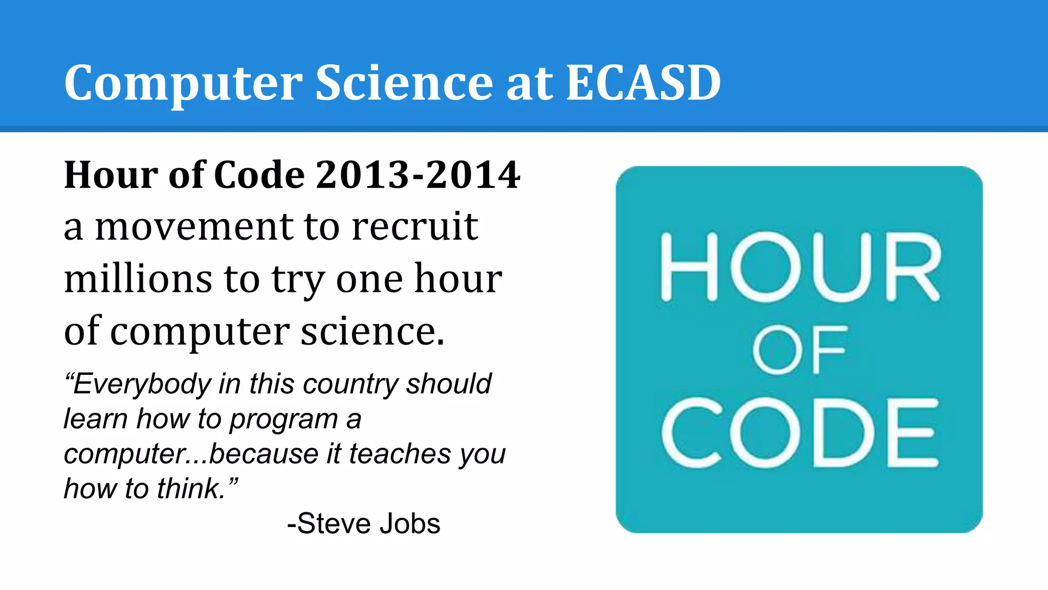 Computer Science at ECASD
Hour of Code 2013-2014
a movement to recruit
millions to try one hour
of computer science.
“Everybody in this country should
learn how to program a
computer...because it teaches you
how to think.”
-Steve Jobs
 