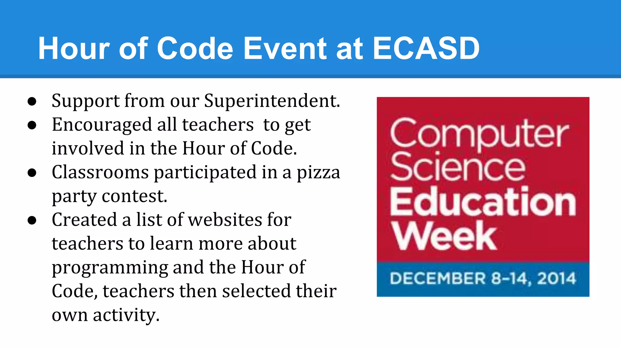 Hour of Code Event at ECASD
● Support from our Superintendent.
● Encouraged all teachers to get
involved in the Hour of Code.
● Classrooms participated in a pizza
party contest.
● Created a list of websites for
teachers to learn more about
programming and the Hour of
Code, teachers then selected their
own activity.
 