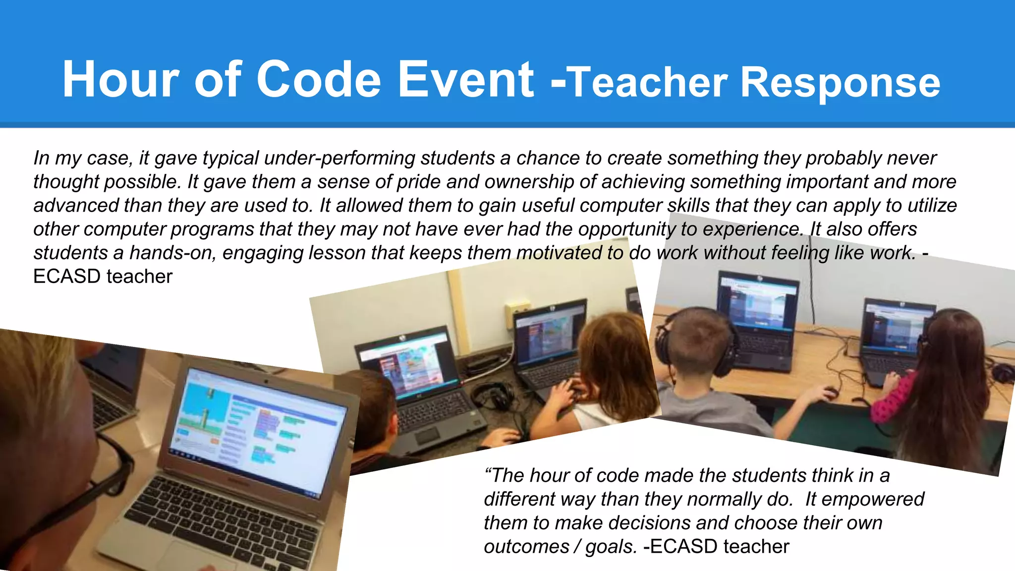 In my case, it gave typical under-performing students a chance to create something they probably never
thought possible. It gave them a sense of pride and ownership of achieving something important and more
advanced than they are used to. It allowed them to gain useful computer skills that they can apply to utilize
other computer programs that they may not have ever had the opportunity to experience. It also offers
students a hands-on, engaging lesson that keeps them motivated to do work without feeling like work. -
ECASD teacher
Hour of Code Event -Teacher Response
“The hour of code made the students think in a
different way than they normally do. It empowered
them to make decisions and choose their own
outcomes / goals. -ECASD teacher
 