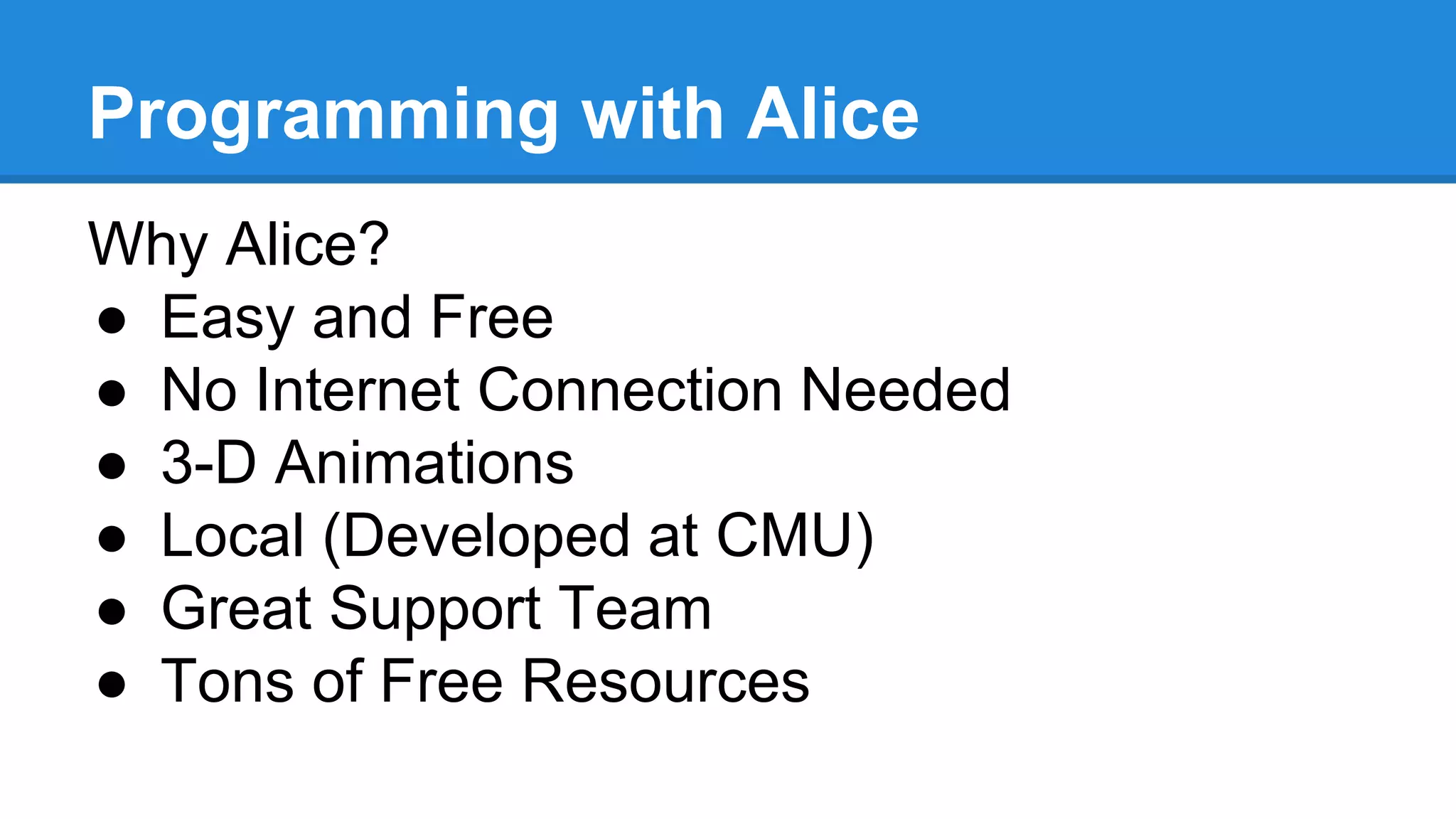 Programming with Alice
Why Alice?
● Easy and Free
● No Internet Connection Needed
● 3-D Animations
● Local (Developed at CMU)
● Great Support Team
● Tons of Free Resources
 