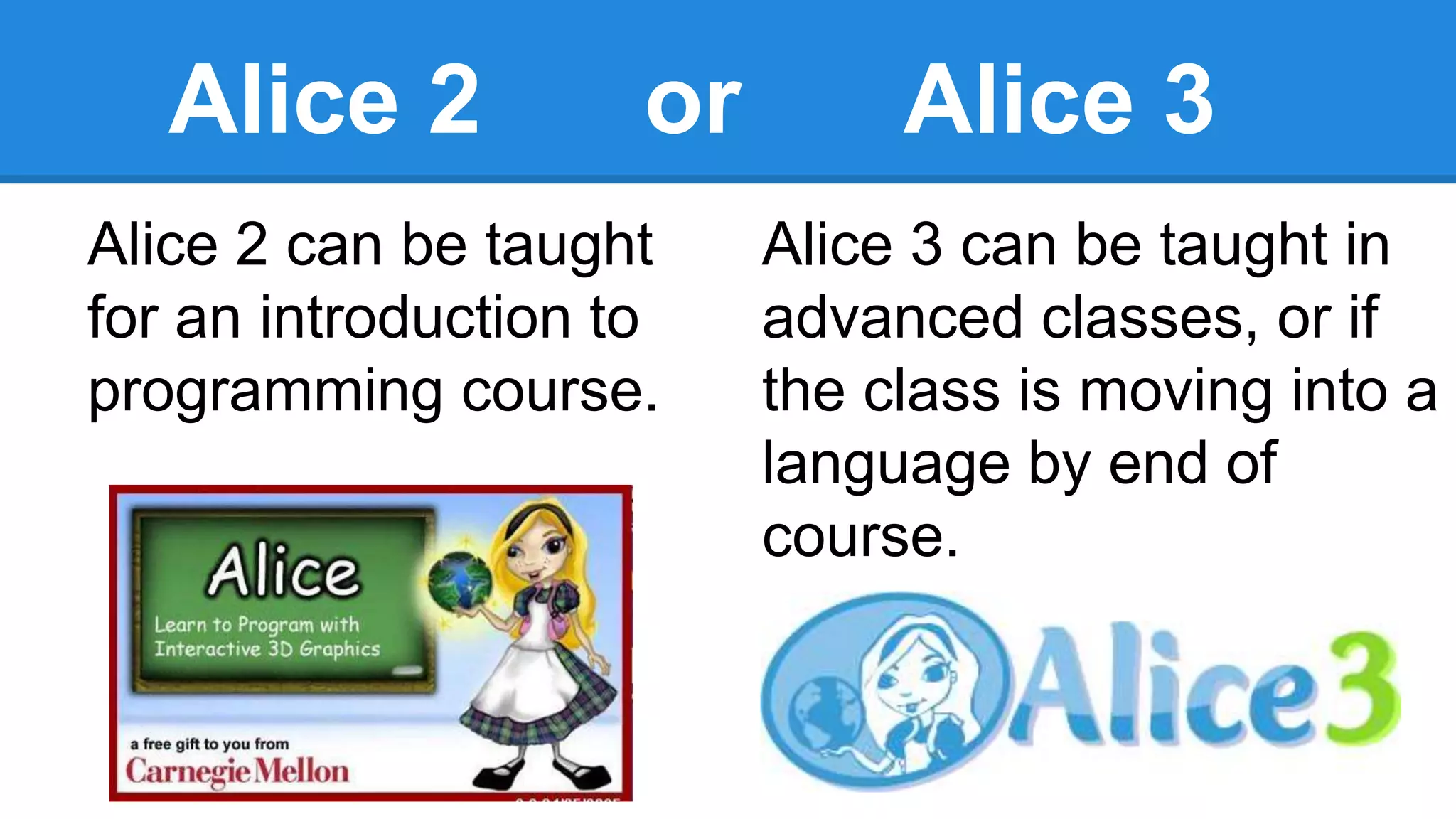 Alice 2 or Alice 3
Alice 2 can be taught
for an introduction to
programming course.
Alice 3 can be taught in
advanced classes, or if
the class is moving into a
language by end of
course.
 