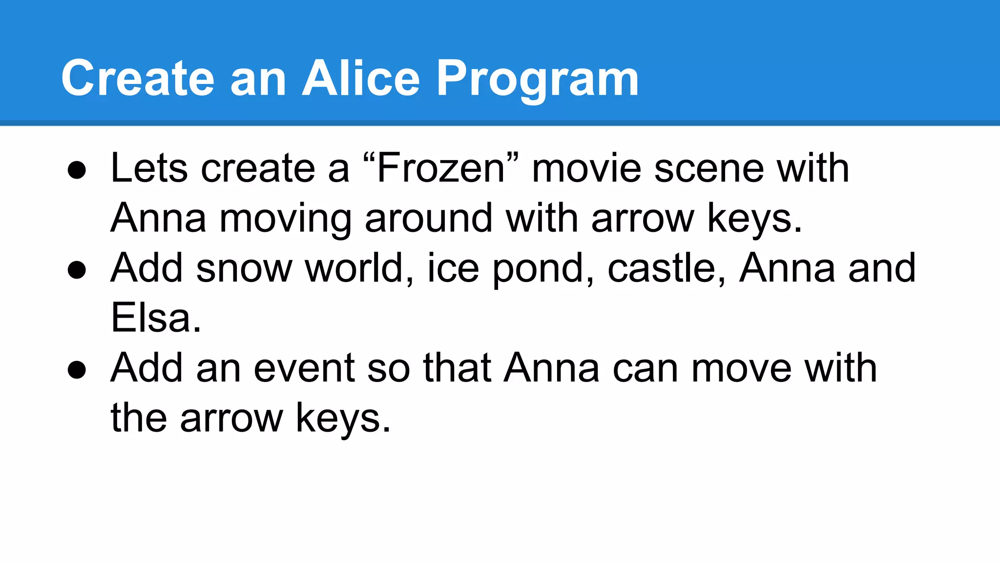 Create an Alice Program
● Lets create a “Frozen” movie scene with
Anna moving around with arrow keys.
● Add snow world, ice pond, castle, Anna and
Elsa.
● Add an event so that Anna can move with
the arrow keys.
 
