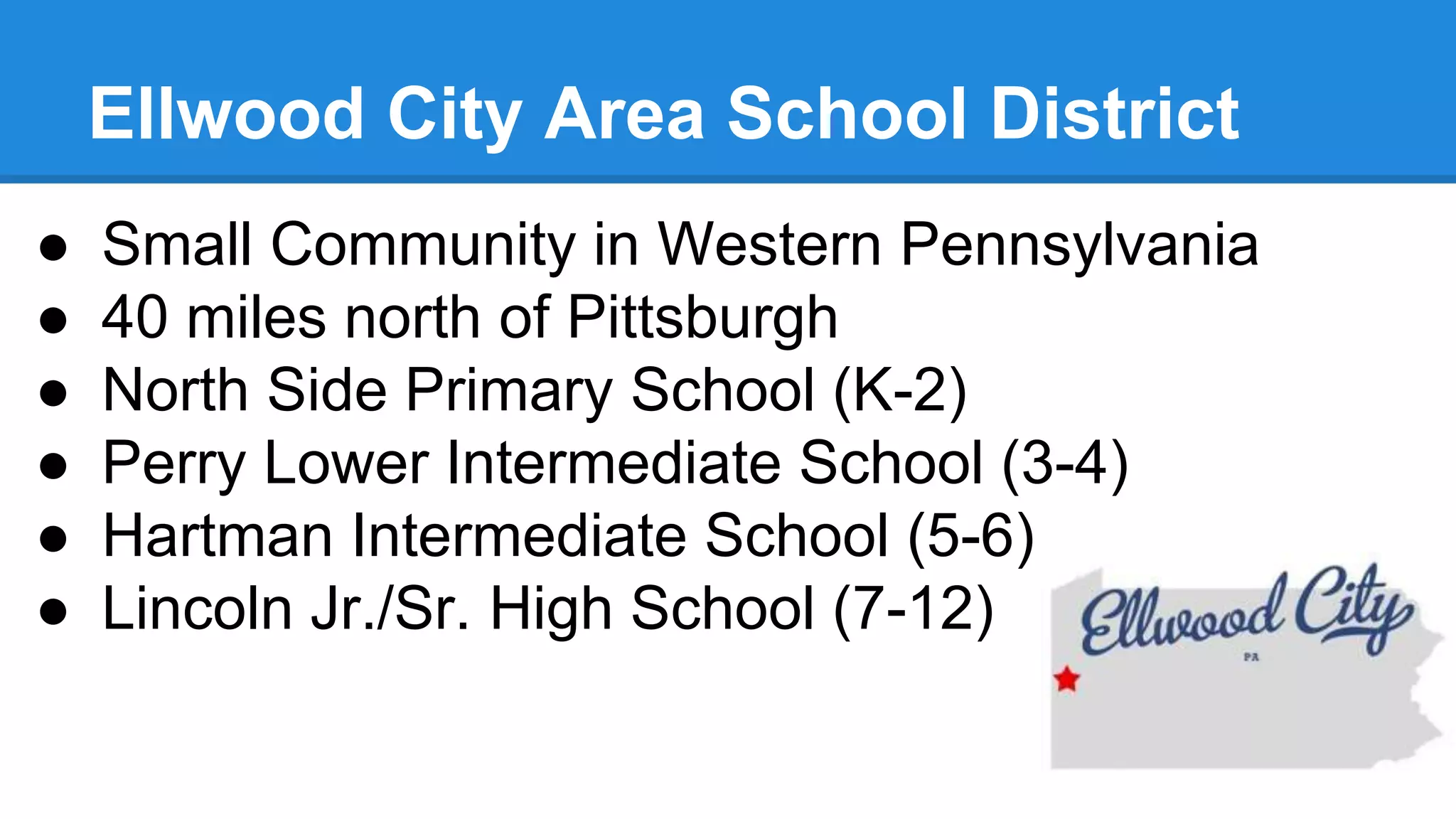 Ellwood City Area School District
● Small Community in Western Pennsylvania
● 40 miles north of Pittsburgh
● North Side Primary School (K-2)
● Perry Lower Intermediate School (3-4)
● Hartman Intermediate School (5-6)
● Lincoln Jr./Sr. High School (7-12)
 