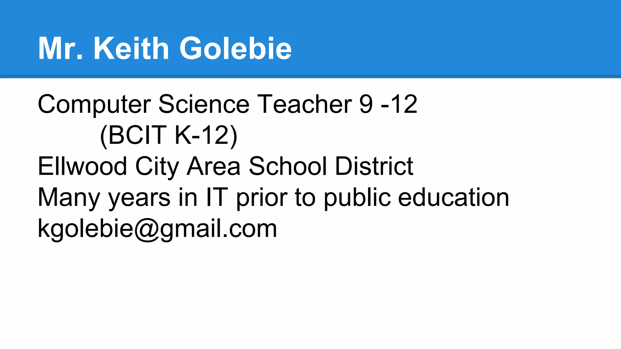 Mr. Keith Golebie
Computer Science Teacher 9 -12
(BCIT K-12)
Ellwood City Area School District
Many years in IT prior to public education
kgolebie@gmail.com
 