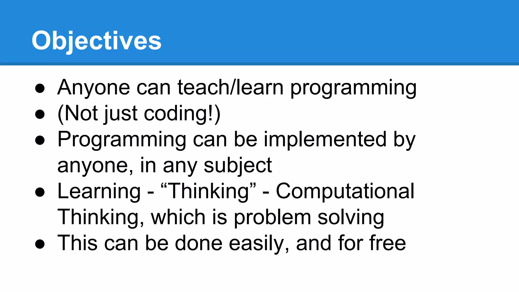 Objectives
● Anyone can teach/learn programming
● (Not just coding!)
● Programming can be implemented by
anyone, in any subject
● Learning - “Thinking” - Computational
Thinking, which is problem solving
● This can be done easily, and for free
 