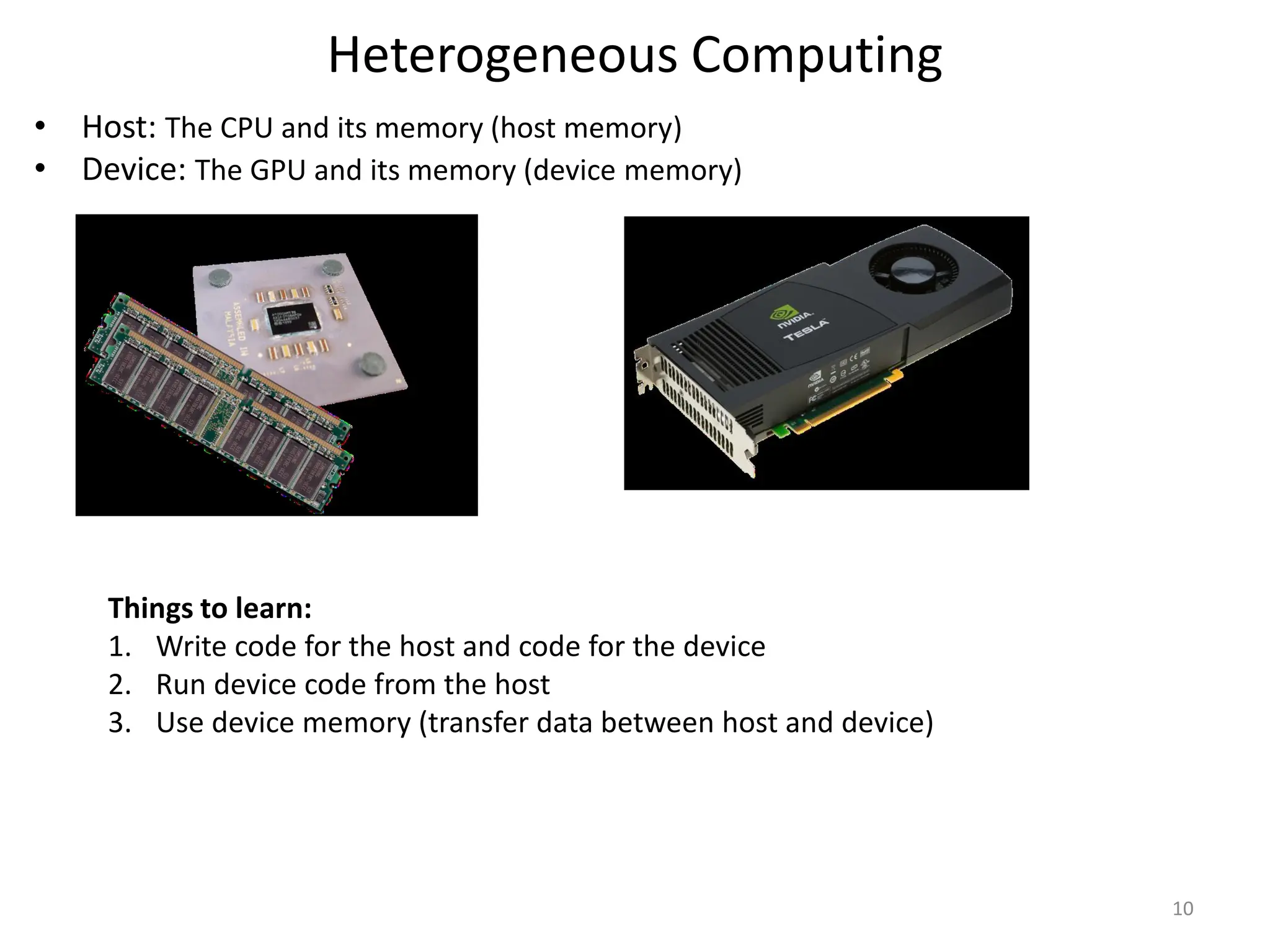 Heterogeneous Computing
• Host: The CPU and its memory (host memory)
• Device: The GPU and its memory (device memory)
10
Things to learn:
1. Write code for the host and code for the device
2. Run device code from the host
3. Use device memory (transfer data between host and device)
 