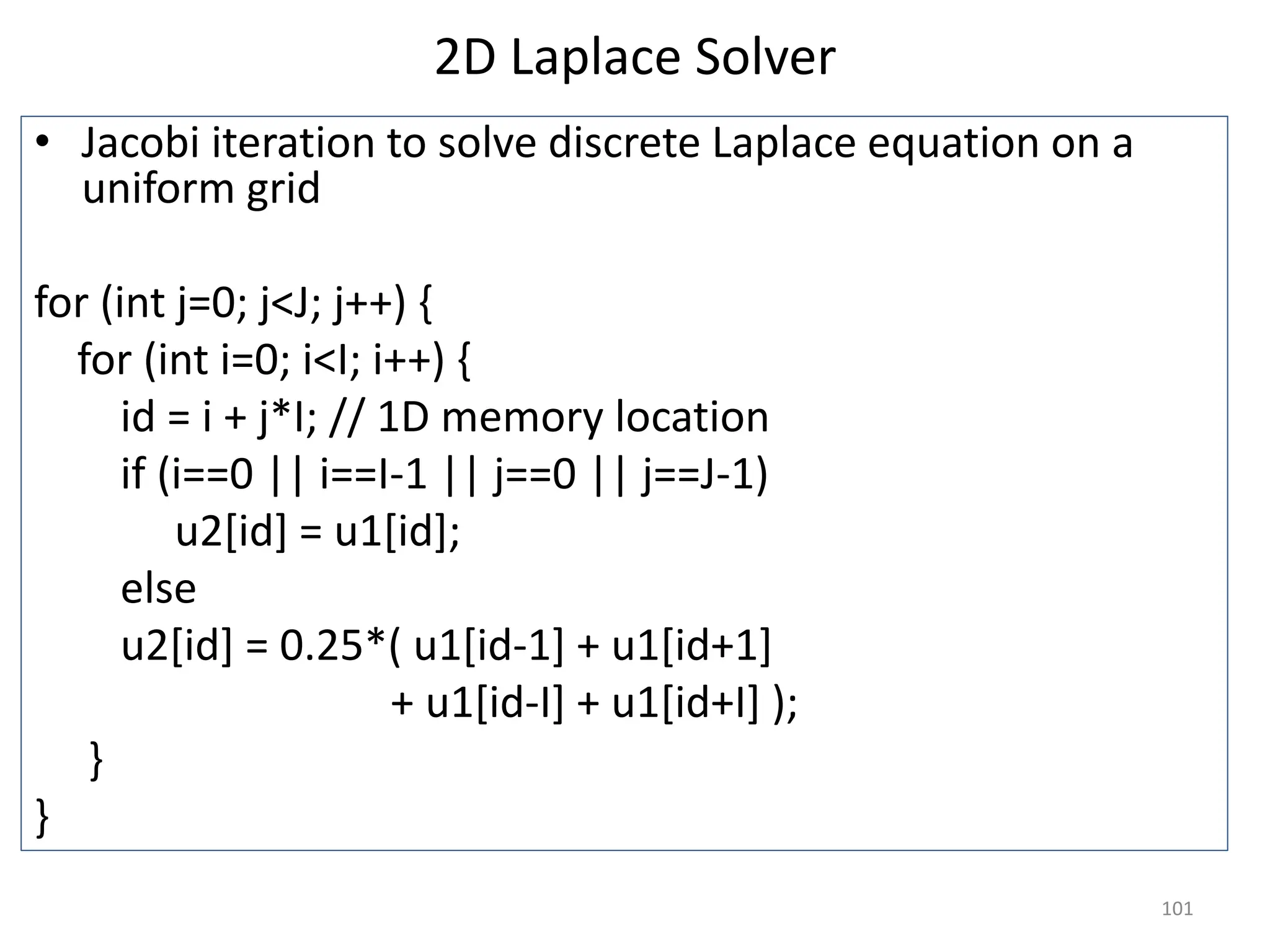 2D Laplace Solver
• Jacobi iteration to solve discrete Laplace equation on a
uniform grid
for (int j=0; j<J; j++) {
for (int i=0; i<I; i++) {
id = i + j*I; // 1D memory location
if (i==0 || i==I-1 || j==0 || j==J-1)
u2[id] = u1[id];
else
u2[id] = 0.25*( u1[id-1] + u1[id+1]
+ u1[id-I] + u1[id+I] );
}
}
101
 