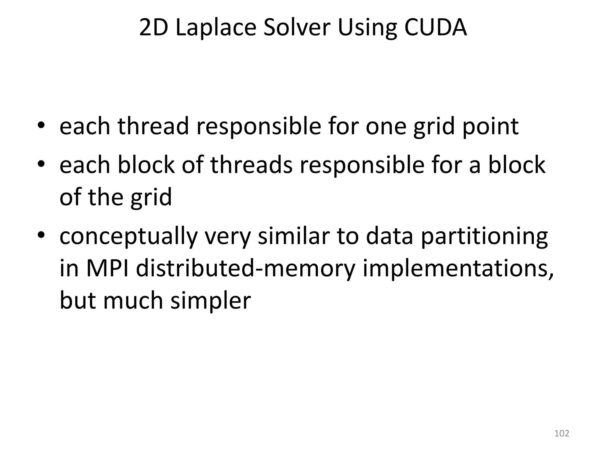 2D Laplace Solver Using CUDA
• each thread responsible for one grid point
• each block of threads responsible for a block
of the grid
• conceptually very similar to data partitioning
in MPI distributed-memory implementations,
but much simpler
102
 