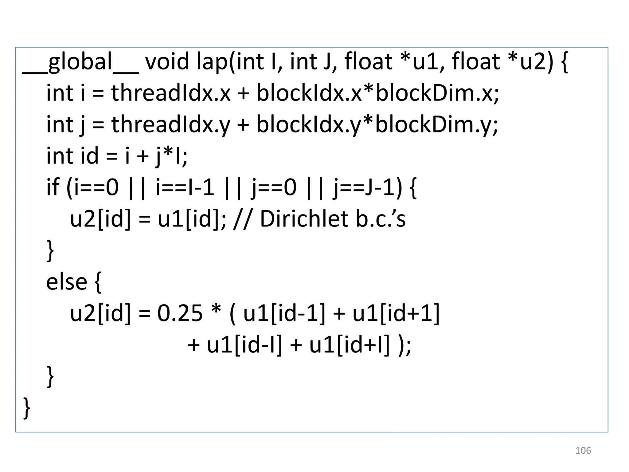 __global__ void lap(int I, int J, float *u1, float *u2) {
int i = threadIdx.x + blockIdx.x*blockDim.x;
int j = threadIdx.y + blockIdx.y*blockDim.y;
int id = i + j*I;
if (i==0 || i==I-1 || j==0 || j==J-1) {
u2[id] = u1[id]; // Dirichlet b.c.’s
}
else {
u2[id] = 0.25 * ( u1[id-1] + u1[id+1]
+ u1[id-I] + u1[id+I] );
}
}
106
 
