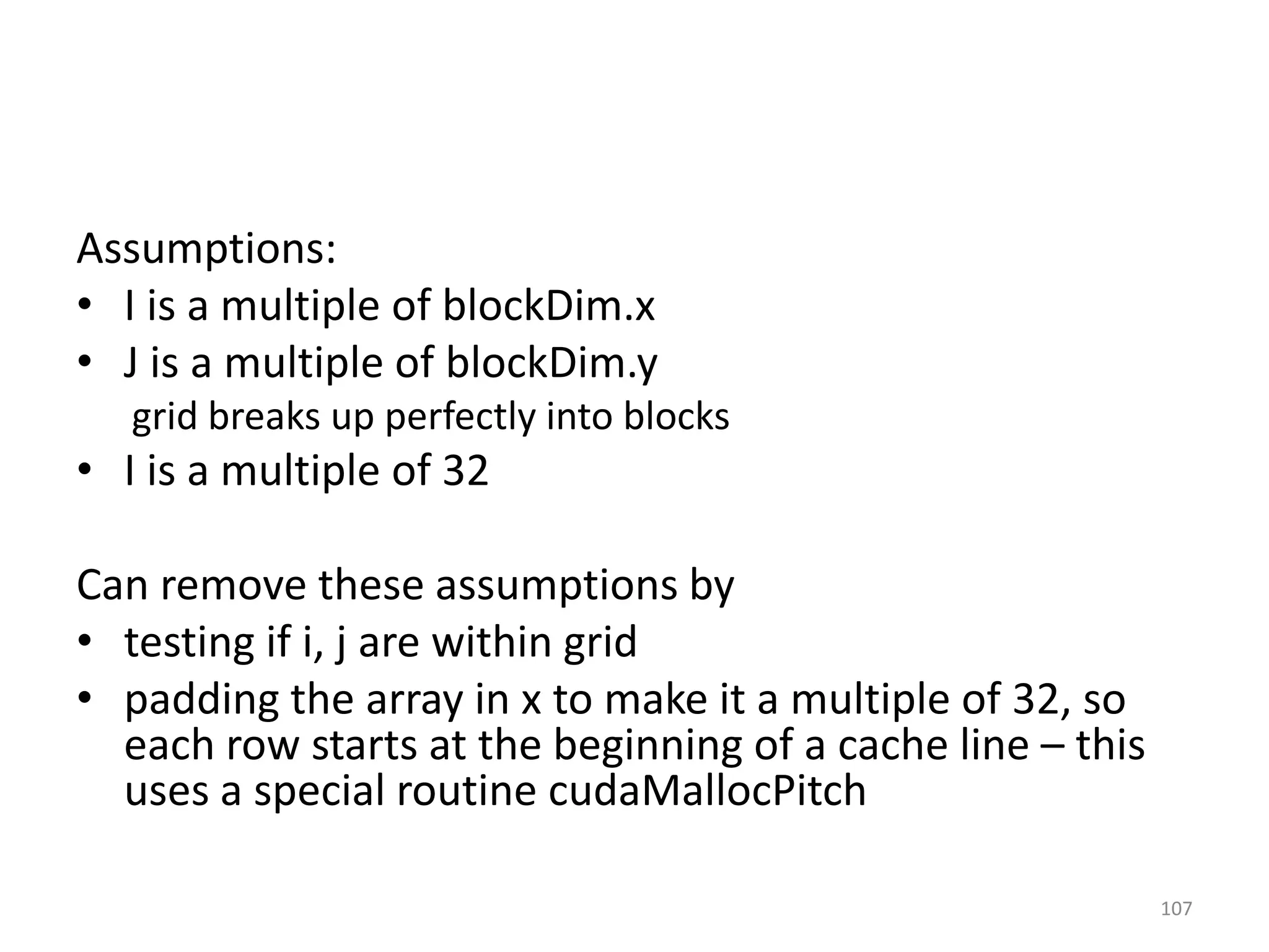 Assumptions:
• I is a multiple of blockDim.x
• J is a multiple of blockDim.y
grid breaks up perfectly into blocks
• I is a multiple of 32
Can remove these assumptions by
• testing if i, j are within grid
• padding the array in x to make it a multiple of 32, so
each row starts at the beginning of a cache line – this
uses a special routine cudaMallocPitch
107
 
