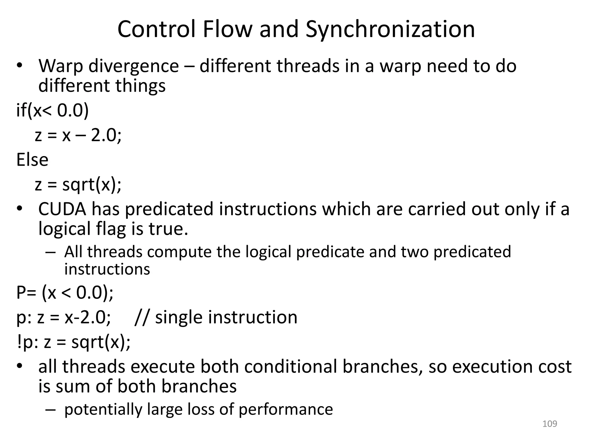 Control Flow and Synchronization
• Warp divergence – different threads in a warp need to do
different things
if(x< 0.0)
z = x – 2.0;
Else
z = sqrt(x);
• CUDA has predicated instructions which are carried out only if a
logical flag is true.
– All threads compute the logical predicate and two predicated
instructions
P= (x < 0.0);
p: z = x-2.0; // single instruction
!p: z = sqrt(x);
• all threads execute both conditional branches, so execution cost
is sum of both branches
– potentially large loss of performance
109
 