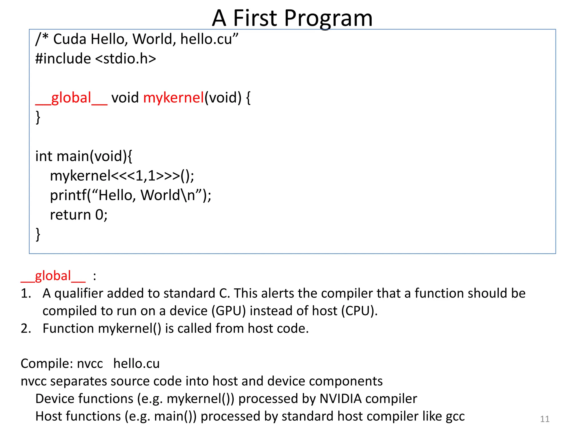 A First Program
/* Cuda Hello, World, hello.cu”
#include <stdio.h>
__global__ void mykernel(void) {
}
int main(void){
mykernel<<<1,1>>>();
printf(“Hello, Worldn”);
return 0;
}
11
__global__ :
1. A qualifier added to standard C. This alerts the compiler that a function should be
compiled to run on a device (GPU) instead of host (CPU).
2. Function mykernel() is called from host code.
Compile: nvcc hello.cu
nvcc separates source code into host and device components
Device functions (e.g. mykernel()) processed by NVIDIA compiler
Host functions (e.g. main()) processed by standard host compiler like gcc
 