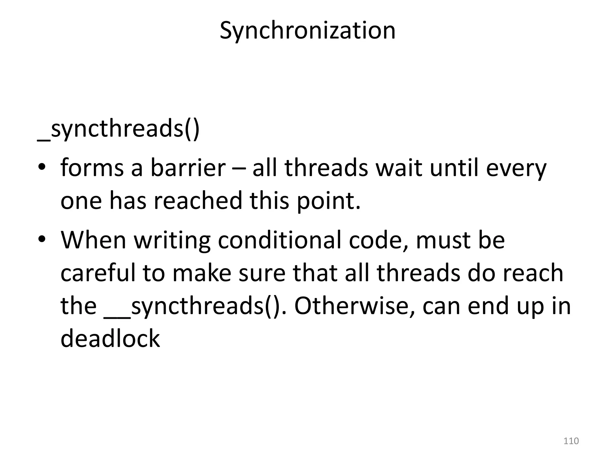 Synchronization
_syncthreads()
• forms a barrier – all threads wait until every
one has reached this point.
• When writing conditional code, must be
careful to make sure that all threads do reach
the __syncthreads(). Otherwise, can end up in
deadlock
110
 
