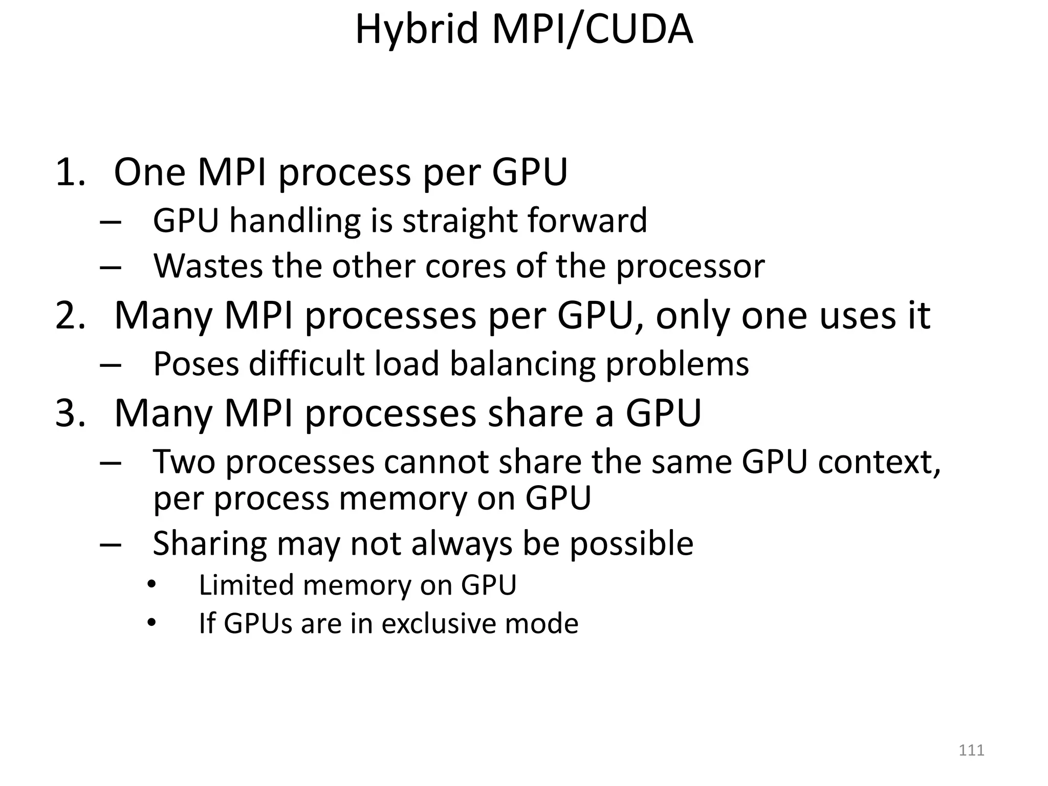 Hybrid MPI/CUDA
1. One MPI process per GPU
– GPU handling is straight forward
– Wastes the other cores of the processor
2. Many MPI processes per GPU, only one uses it
– Poses difficult load balancing problems
3. Many MPI processes share a GPU
– Two processes cannot share the same GPU context,
per process memory on GPU
– Sharing may not always be possible
• Limited memory on GPU
• If GPUs are in exclusive mode
111
 
