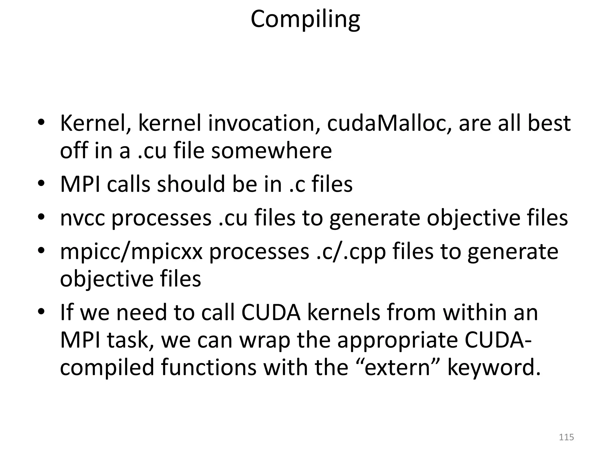 Compiling
• Kernel, kernel invocation, cudaMalloc, are all best
off in a .cu file somewhere
• MPI calls should be in .c files
• nvcc processes .cu files to generate objective files
• mpicc/mpicxx processes .c/.cpp files to generate
objective files
• If we need to call CUDA kernels from within an
MPI task, we can wrap the appropriate CUDA-
compiled functions with the “extern” keyword.
115
 