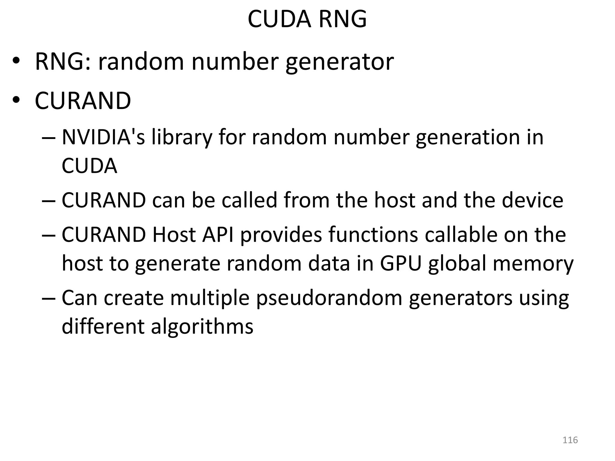 CUDA RNG
• RNG: random number generator
• CURAND
– NVIDIA's library for random number generation in
CUDA
– CURAND can be called from the host and the device
– CURAND Host API provides functions callable on the
host to generate random data in GPU global memory
– Can create multiple pseudorandom generators using
different algorithms
116
 