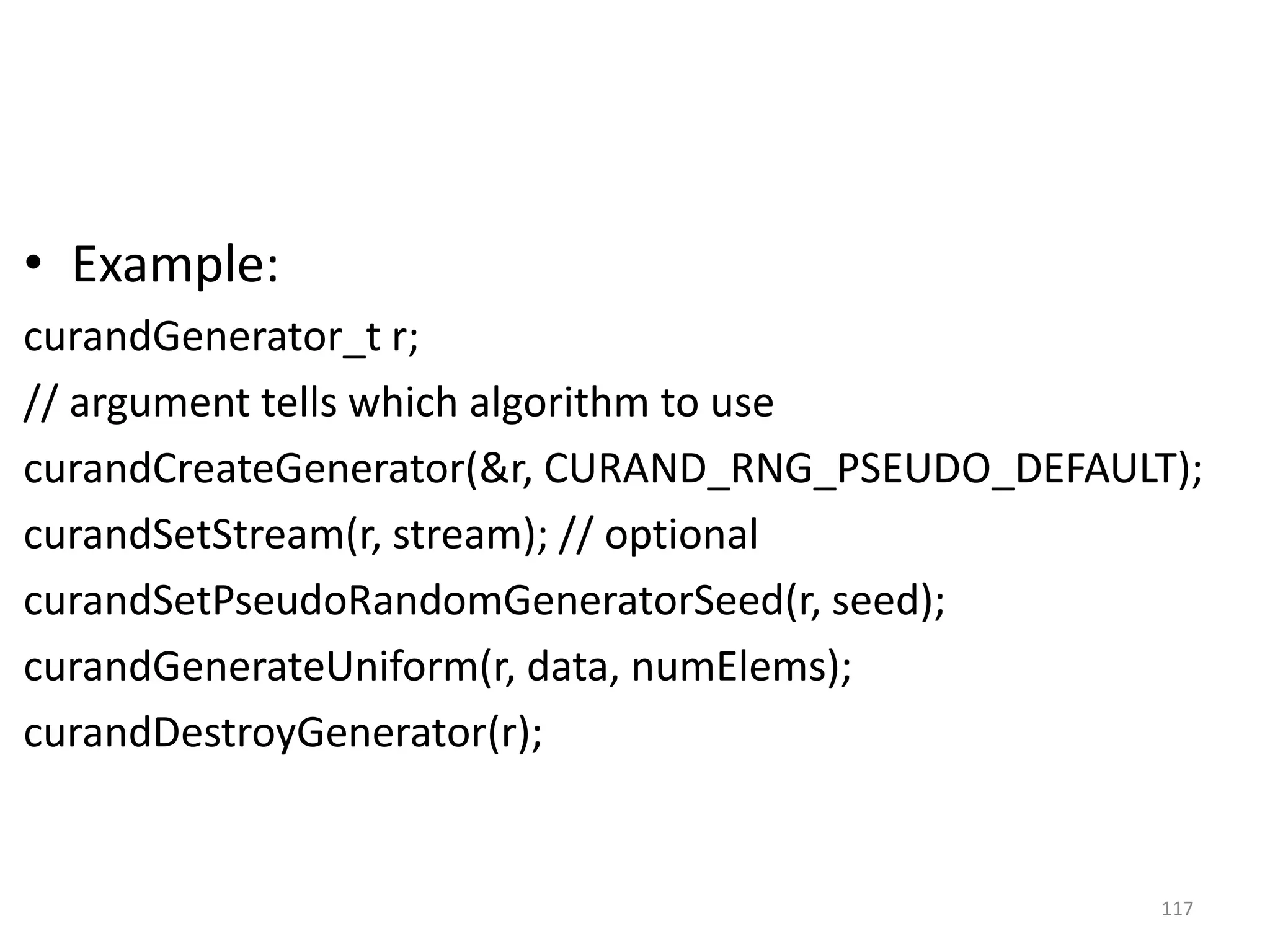 • Example:
curandGenerator_t r;
// argument tells which algorithm to use
curandCreateGenerator(&r, CURAND_RNG_PSEUDO_DEFAULT);
curandSetStream(r, stream); // optional
curandSetPseudoRandomGeneratorSeed(r, seed);
curandGenerateUniform(r, data, numElems);
curandDestroyGenerator(r);
117
 