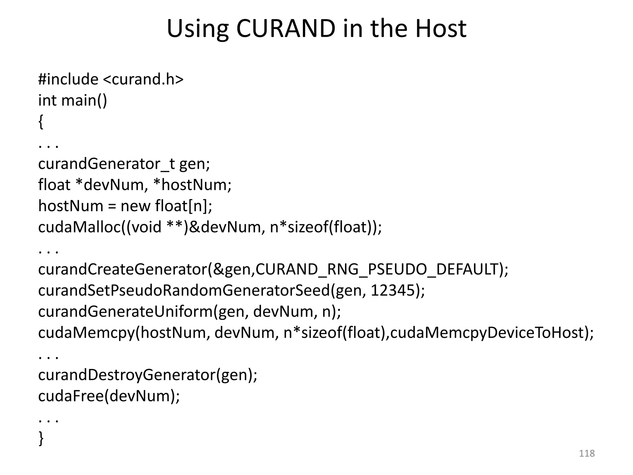 Using CURAND in the Host
#include <curand.h>
int main()
{
. . .
curandGenerator_t gen;
float *devNum, *hostNum;
hostNum = new float[n];
cudaMalloc((void **)&devNum, n*sizeof(float));
. . .
curandCreateGenerator(&gen,CURAND_RNG_PSEUDO_DEFAULT);
curandSetPseudoRandomGeneratorSeed(gen, 12345);
curandGenerateUniform(gen, devNum, n);
cudaMemcpy(hostNum, devNum, n*sizeof(float),cudaMemcpyDeviceToHost);
. . .
curandDestroyGenerator(gen);
cudaFree(devNum);
. . .
}
118
 