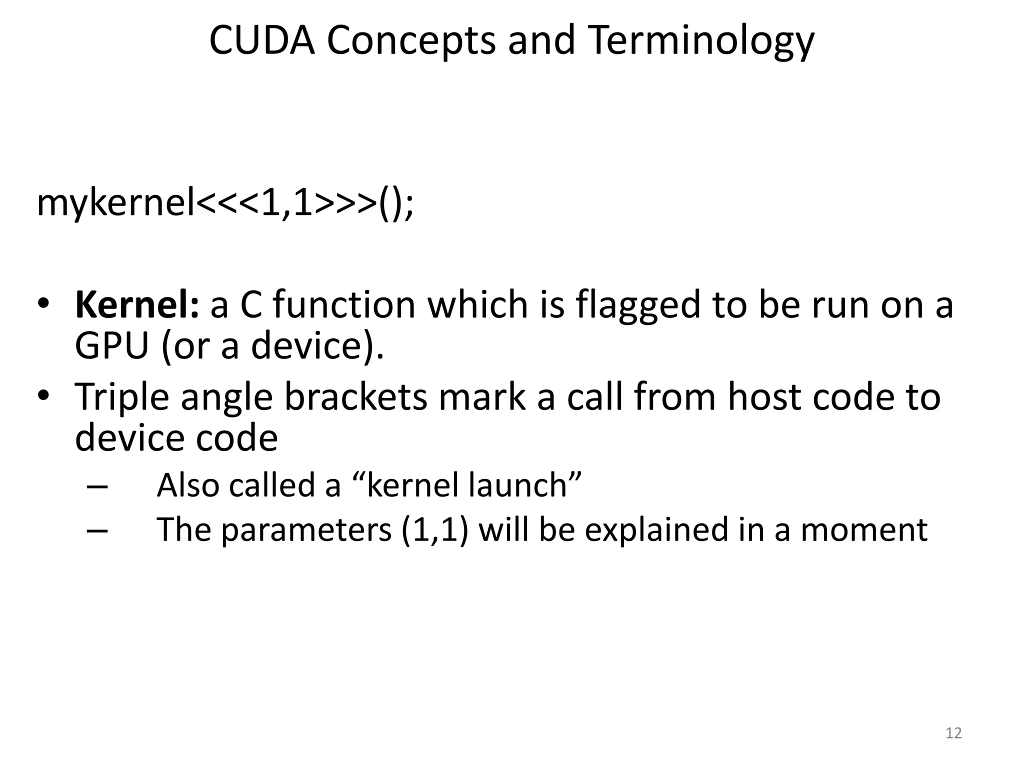 CUDA Concepts and Terminology
mykernel<<<1,1>>>();
• Kernel: a C function which is flagged to be run on a
GPU (or a device).
• Triple angle brackets mark a call from host code to
device code
– Also called a “kernel launch”
– The parameters (1,1) will be explained in a moment
12
 
