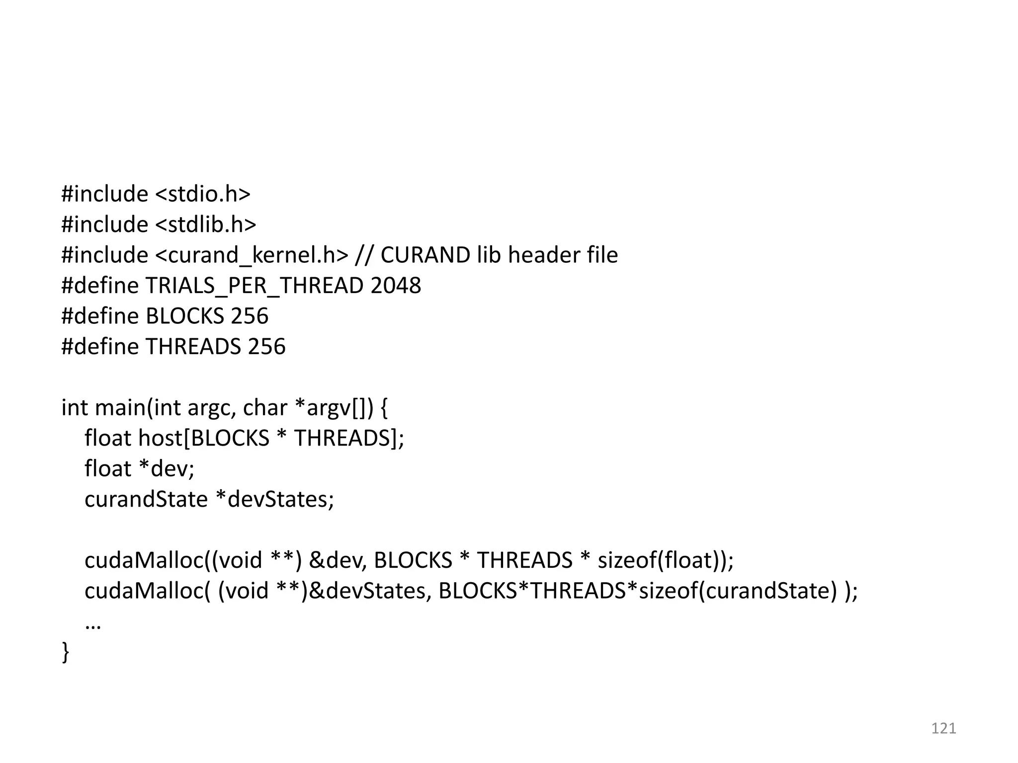 #include <stdio.h>
#include <stdlib.h>
#include <curand_kernel.h> // CURAND lib header file
#define TRIALS_PER_THREAD 2048
#define BLOCKS 256
#define THREADS 256
int main(int argc, char *argv[]) {
float host[BLOCKS * THREADS];
float *dev;
curandState *devStates;
cudaMalloc((void **) &dev, BLOCKS * THREADS * sizeof(float));
cudaMalloc( (void **)&devStates, BLOCKS*THREADS*sizeof(curandState) );
…
}
121
 