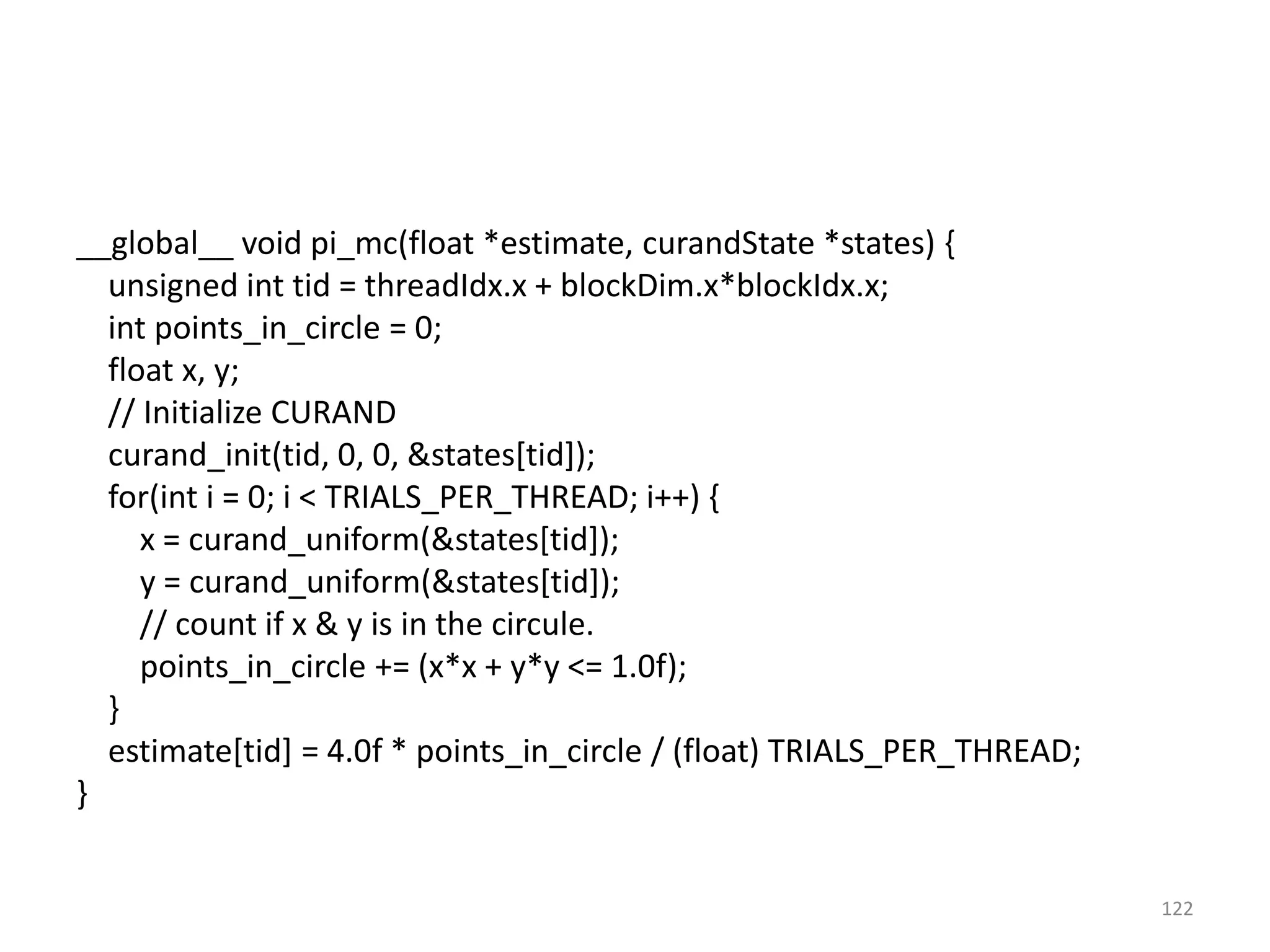 __global__ void pi_mc(float *estimate, curandState *states) {
unsigned int tid = threadIdx.x + blockDim.x*blockIdx.x;
int points_in_circle = 0;
float x, y;
// Initialize CURAND
curand_init(tid, 0, 0, &states[tid]);
for(int i = 0; i < TRIALS_PER_THREAD; i++) {
x = curand_uniform(&states[tid]);
y = curand_uniform(&states[tid]);
// count if x & y is in the circule.
points_in_circle += (x*x + y*y <= 1.0f);
}
estimate[tid] = 4.0f * points_in_circle / (float) TRIALS_PER_THREAD;
}
122
 