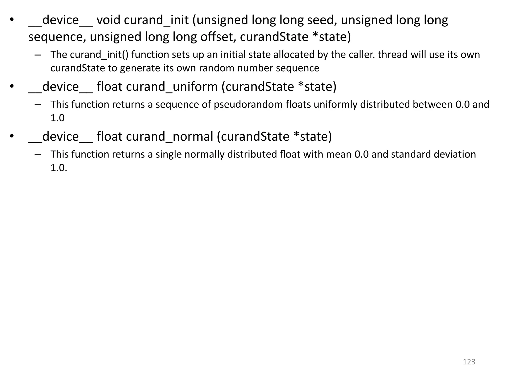 • __device__ void curand_init (unsigned long long seed, unsigned long long
sequence, unsigned long long offset, curandState *state)
– The curand_init() function sets up an initial state allocated by the caller. thread will use its own
curandState to generate its own random number sequence
• __device__ float curand_uniform (curandState *state)
– This function returns a sequence of pseudorandom floats uniformly distributed between 0.0 and
1.0
• __device__ float curand_normal (curandState *state)
– This function returns a single normally distributed ﬂoat with mean 0.0 and standard deviation
1.0.
123
 