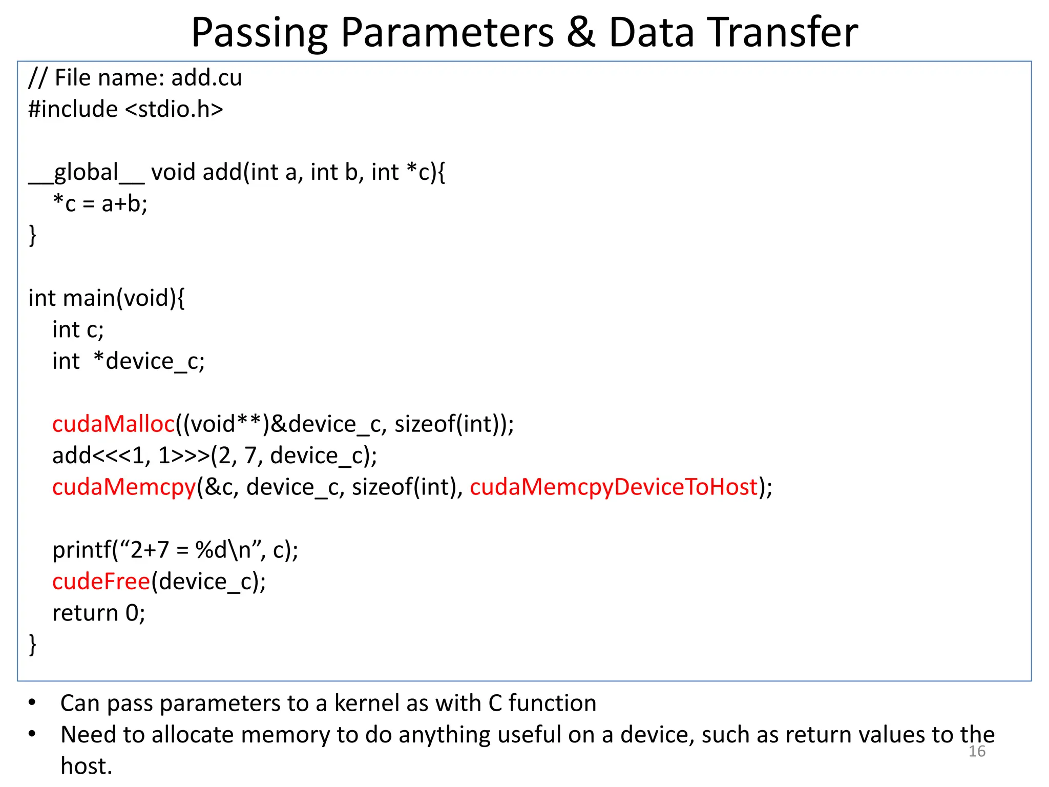 Passing Parameters & Data Transfer
// File name: add.cu
#include <stdio.h>
__global__ void add(int a, int b, int *c){
*c = a+b;
}
int main(void){
int c;
int *device_c;
cudaMalloc((void**)&device_c, sizeof(int));
add<<<1, 1>>>(2, 7, device_c);
cudaMemcpy(&c, device_c, sizeof(int), cudaMemcpyDeviceToHost);
printf(“2+7 = %dn”, c);
cudeFree(device_c);
return 0;
}
16
• Can pass parameters to a kernel as with C function
• Need to allocate memory to do anything useful on a device, such as return values to the
host.
 