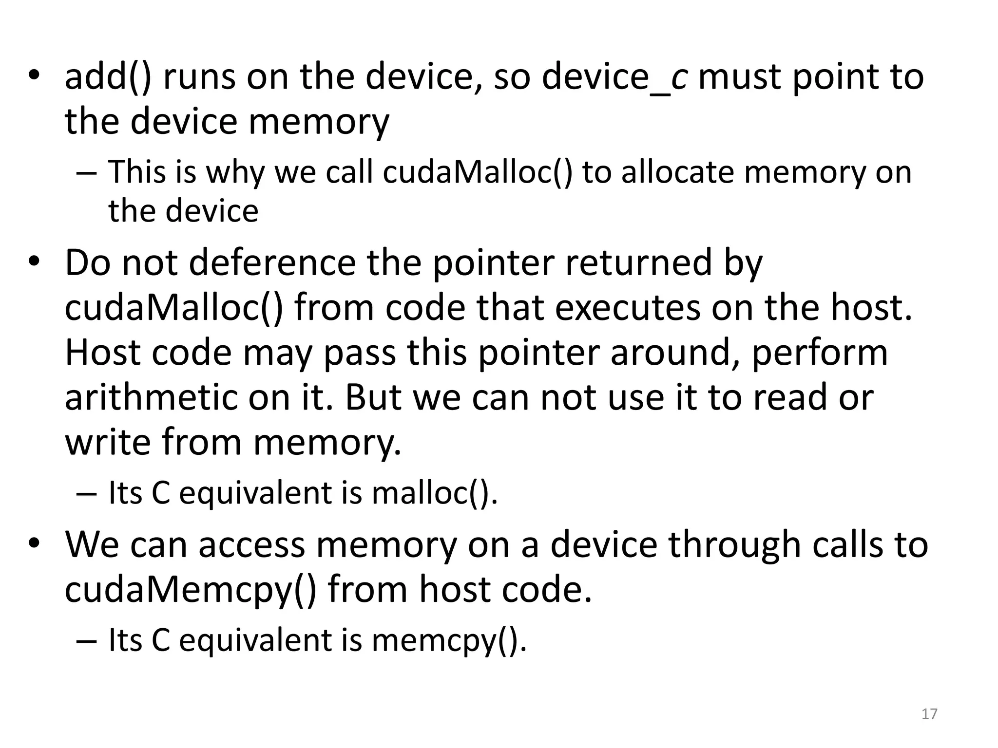 • add() runs on the device, so device_c must point to
the device memory
– This is why we call cudaMalloc() to allocate memory on
the device
• Do not deference the pointer returned by
cudaMalloc() from code that executes on the host.
Host code may pass this pointer around, perform
arithmetic on it. But we can not use it to read or
write from memory.
– Its C equivalent is malloc().
• We can access memory on a device through calls to
cudaMemcpy() from host code.
– Its C equivalent is memcpy().
17
 