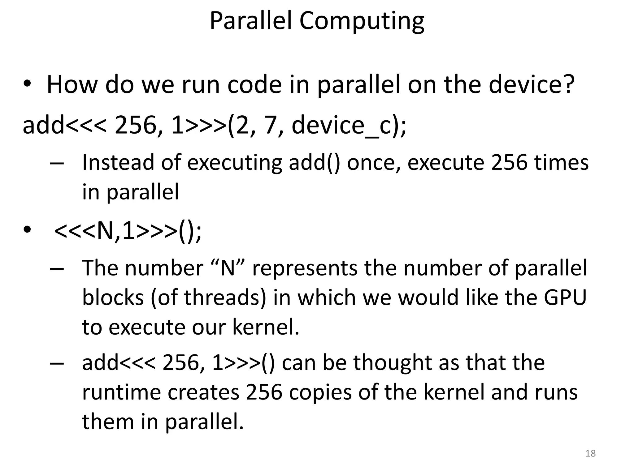 Parallel Computing
• How do we run code in parallel on the device?
add<<< 256, 1>>>(2, 7, device_c);
– Instead of executing add() once, execute 256 times
in parallel
• <<<N,1>>>();
– The number “N” represents the number of parallel
blocks (of threads) in which we would like the GPU
to execute our kernel.
– add<<< 256, 1>>>() can be thought as that the
runtime creates 256 copies of the kernel and runs
them in parallel.
18
 