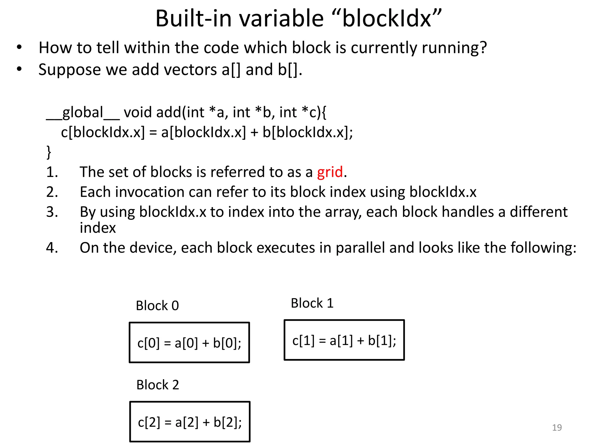 Built-in variable “blockIdx”
• How to tell within the code which block is currently running?
• Suppose we add vectors a[] and b[].
__global__ void add(int *a, int *b, int *c){
c[blockIdx.x] = a[blockIdx.x] + b[blockIdx.x];
}
1. The set of blocks is referred to as a grid.
2. Each invocation can refer to its block index using blockIdx.x
3. By using blockIdx.x to index into the array, each block handles a different
index
4. On the device, each block executes in parallel and looks like the following:
19
Block 0
c[0] = a[0] + b[0];
Block 1
c[1] = a[1] + b[1];
Block 2
c[2] = a[2] + b[2];
 