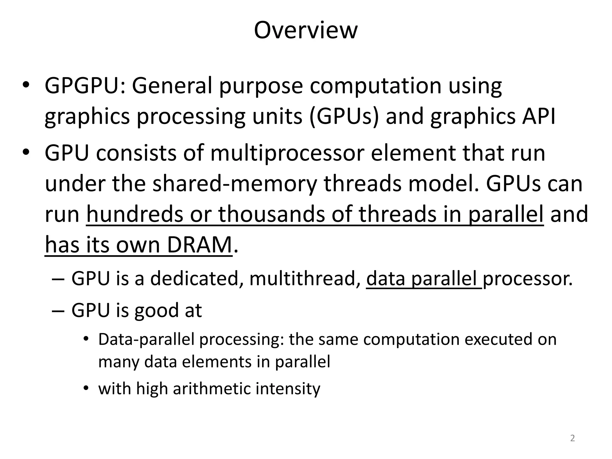 Overview
• GPGPU: General purpose computation using
graphics processing units (GPUs) and graphics API
• GPU consists of multiprocessor element that run
under the shared-memory threads model. GPUs can
run hundreds or thousands of threads in parallel and
has its own DRAM.
– GPU is a dedicated, multithread, data parallel processor.
– GPU is good at
• Data-parallel processing: the same computation executed on
many data elements in parallel
• with high arithmetic intensity
2
 