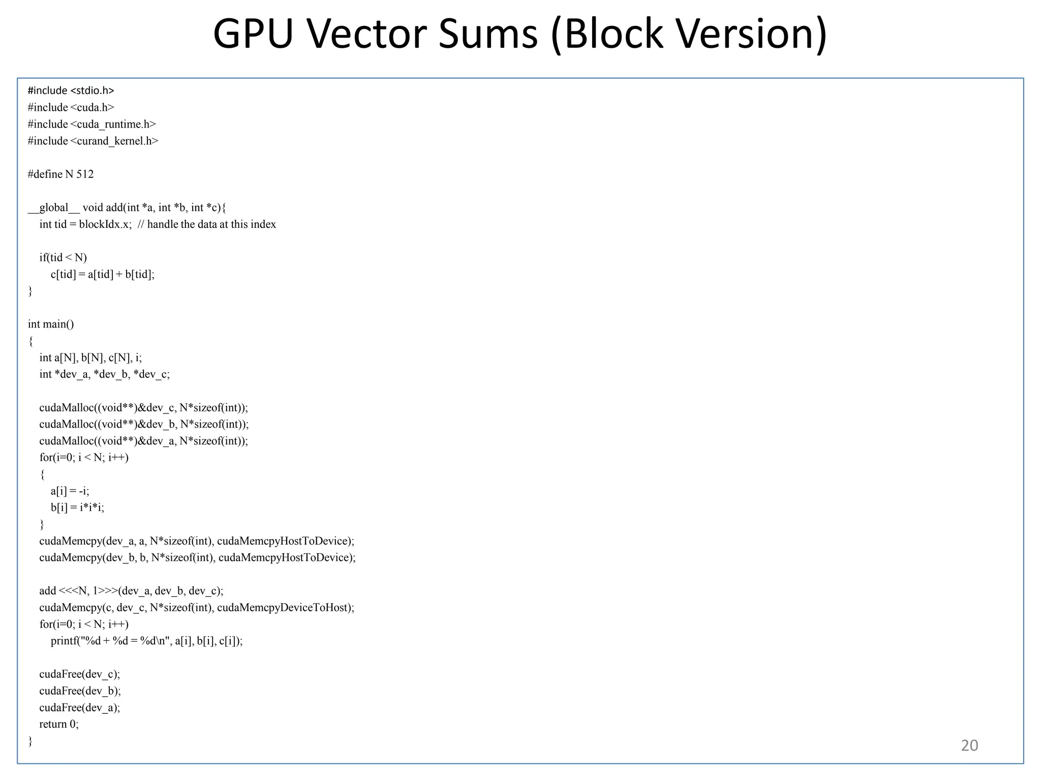 GPU Vector Sums (Block Version)
#include <stdio.h>
#include <cuda.h>
#include <cuda_runtime.h>
#include <curand_kernel.h>
#define N 512
__global__ void add(int *a, int *b, int *c){
int tid = blockIdx.x; // handle the data at this index
if(tid < N)
c[tid] = a[tid] + b[tid];
}
int main()
{
int a[N], b[N], c[N], i;
int *dev_a, *dev_b, *dev_c;
cudaMalloc((void**)&dev_c, N*sizeof(int));
cudaMalloc((void**)&dev_b, N*sizeof(int));
cudaMalloc((void**)&dev_a, N*sizeof(int));
for(i=0; i < N; i++)
{
a[i] = -i;
b[i] = i*i*i;
}
cudaMemcpy(dev_a, a, N*sizeof(int), cudaMemcpyHostToDevice);
cudaMemcpy(dev_b, b, N*sizeof(int), cudaMemcpyHostToDevice);
add <<<N, 1>>>(dev_a, dev_b, dev_c);
cudaMemcpy(c, dev_c, N*sizeof(int), cudaMemcpyDeviceToHost);
for(i=0; i < N; i++)
printf("%d + %d = %dn", a[i], b[i], c[i]);
cudaFree(dev_c);
cudaFree(dev_b);
cudaFree(dev_a);
return 0;
}
20
 