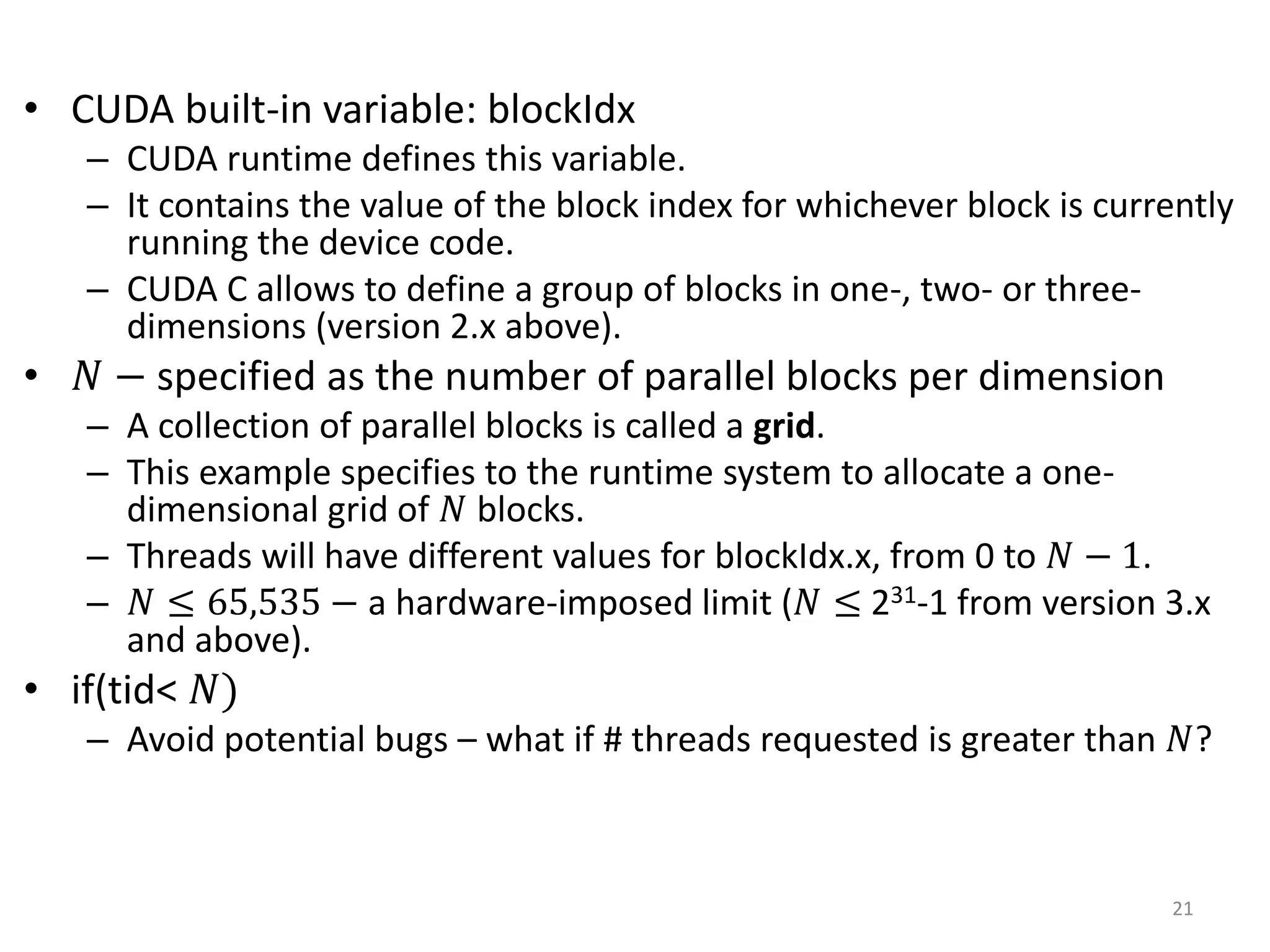 • CUDA built-in variable: blockIdx
– CUDA runtime defines this variable.
– It contains the value of the block index for whichever block is currently
running the device code.
– CUDA C allows to define a group of blocks in one-, two- or three-
dimensions (version 2.x above).
• 𝑁 − specified as the number of parallel blocks per dimension
– A collection of parallel blocks is called a grid.
– This example specifies to the runtime system to allocate a one-
dimensional grid of 𝑁 blocks.
– Threads will have different values for blockIdx.x, from 0 to 𝑁 − 1.
– 𝑁 ≤ 65,535 − a hardware-imposed limit (𝑁 ≤ 231-1 from version 3.x
and above).
• if(tid< 𝑁)
– Avoid potential bugs – what if # threads requested is greater than 𝑁?
21
 
