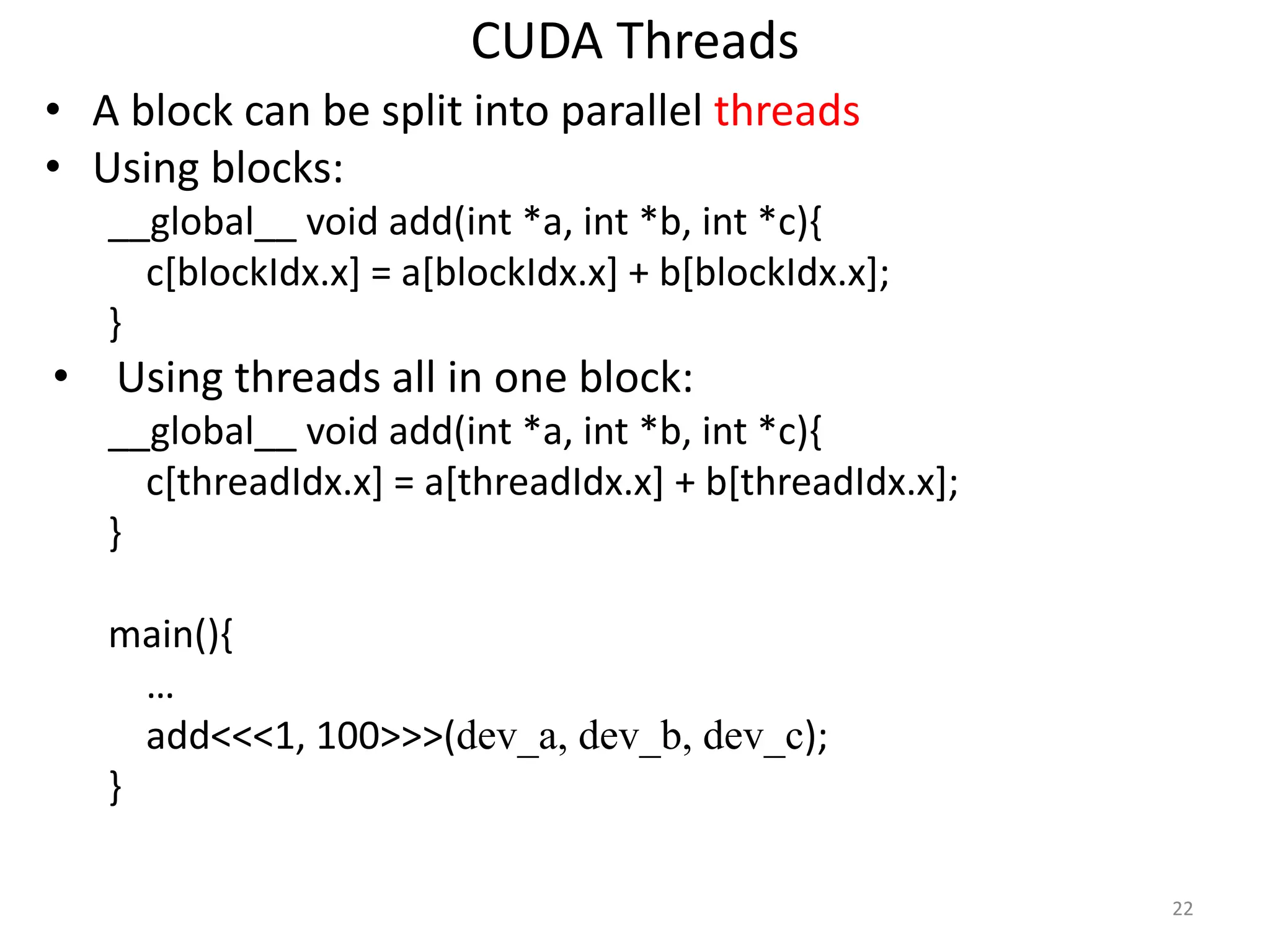 CUDA Threads
• A block can be split into parallel threads
• Using blocks:
__global__ void add(int *a, int *b, int *c){
c[blockIdx.x] = a[blockIdx.x] + b[blockIdx.x];
}
• Using threads all in one block:
__global__ void add(int *a, int *b, int *c){
c[threadIdx.x] = a[threadIdx.x] + b[threadIdx.x];
}
main(){
…
add<<<1, 100>>>(dev_a, dev_b, dev_c);
}
22
 