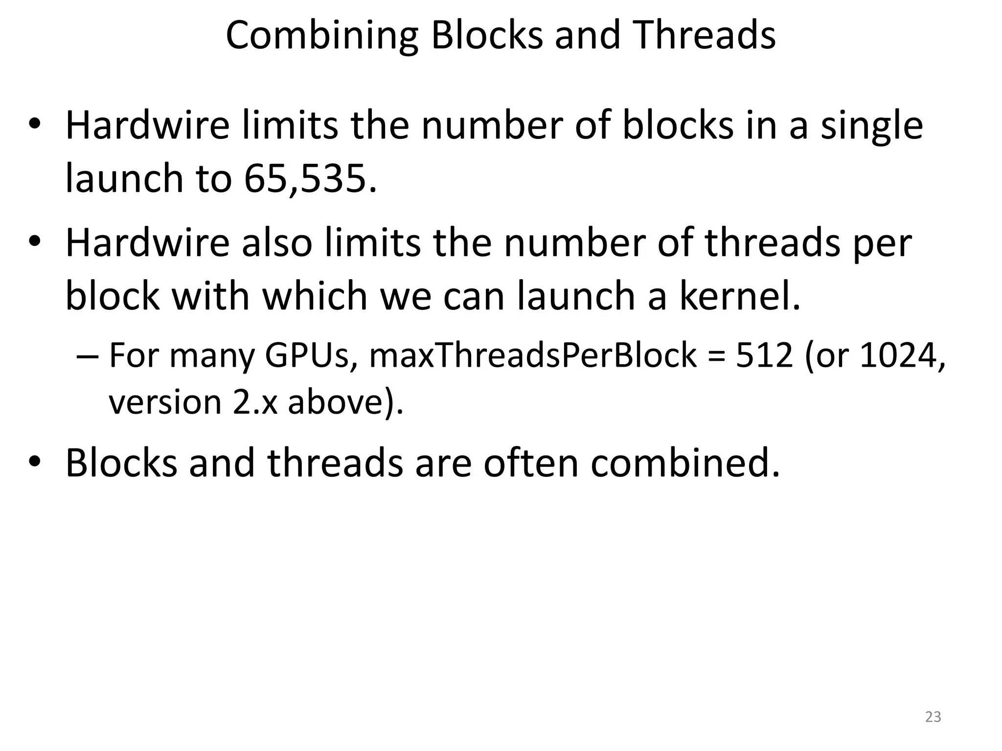 Combining Blocks and Threads
• Hardwire limits the number of blocks in a single
launch to 65,535.
• Hardwire also limits the number of threads per
block with which we can launch a kernel.
– For many GPUs, maxThreadsPerBlock = 512 (or 1024,
version 2.x above).
• Blocks and threads are often combined.
23
 