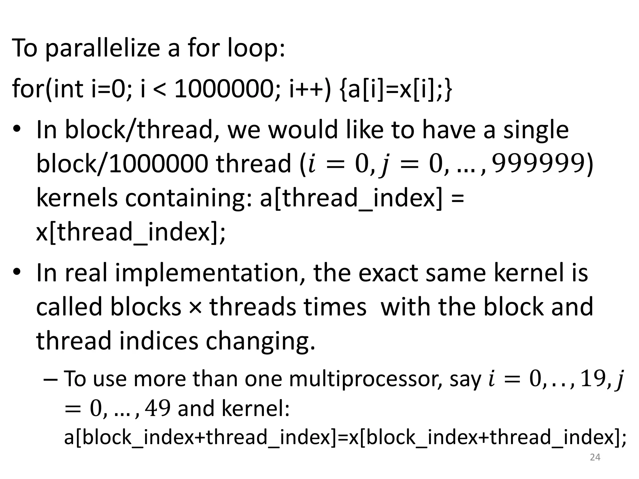 To parallelize a for loop:
for(int i=0; i < 1000000; i++) {a[i]=x[i];}
• In block/thread, we would like to have a single
block/1000000 thread (𝑖 = 0, 𝑗 = 0, … , 999999)
kernels containing: a[thread_index] =
x[thread_index];
• In real implementation, the exact same kernel is
called blocks × threads times with the block and
thread indices changing.
– To use more than one multiprocessor, say 𝑖 = 0, . . , 19, 𝑗
= 0, … , 49 and kernel:
a[block_index+thread_index]=x[block_index+thread_index];
24
 