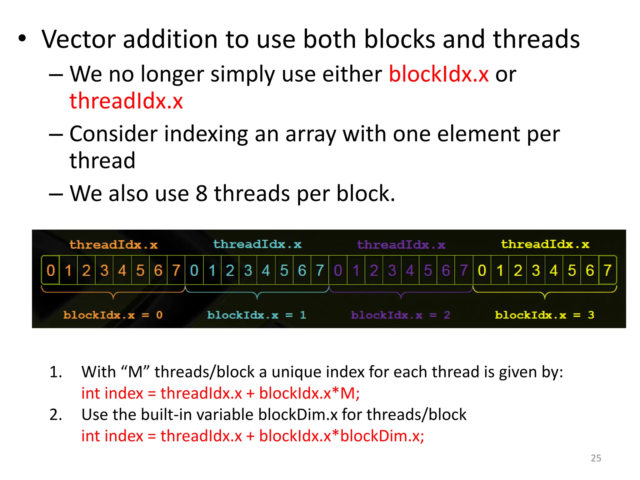 • Vector addition to use both blocks and threads
– We no longer simply use either blockIdx.x or
threadIdx.x
– Consider indexing an array with one element per
thread
– We also use 8 threads per block.
25
1. With “M” threads/block a unique index for each thread is given by:
int index = threadIdx.x + blockIdx.x*M;
2. Use the built-in variable blockDim.x for threads/block
int index = threadIdx.x + blockIdx.x*blockDim.x;
 