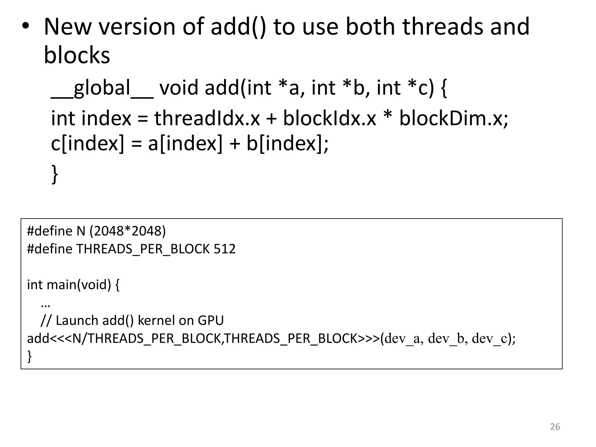 • New version of add() to use both threads and
blocks
__global__ void add(int *a, int *b, int *c) {
int index = threadIdx.x + blockIdx.x * blockDim.x;
c[index] = a[index] + b[index];
}
26
#define N (2048*2048)
#define THREADS_PER_BLOCK 512
int main(void) {
…
// Launch add() kernel on GPU
add<<<N/THREADS_PER_BLOCK,THREADS_PER_BLOCK>>>(dev_a, dev_b, dev_c);
}
 